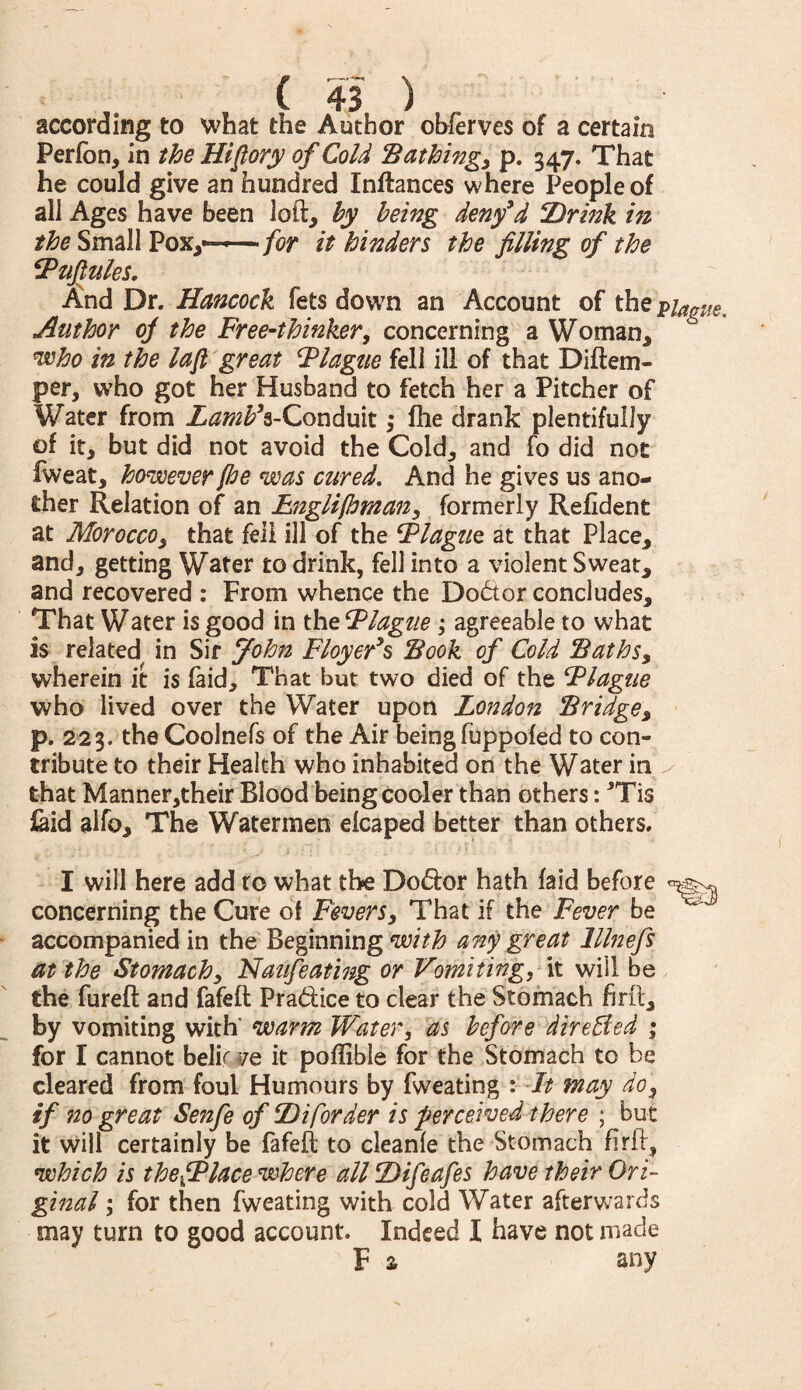 according to what the Author obferves of a certain Perfbn, in the Hi (lory of Cold Bathingy p. 547. That he could give an hundred Inftances where People of all Ages have been loft, by being deny3d ‘Drink in the Small Pox,—— for it hinders the filling of the Vufiules. And Dr. Hancock fets down an Account of thep/^ Author of the Free-thinker, concerning a Woman, who in the lafi great Flagtie fell ill of that Diftem- per, who got her Husband to fetch her a Pitcher of Water from Z^^s-Conduit ,* fhe drank plentifully of it, but did not avoid the Cold, and fo did not fweat, however fhe was cured. And he gives us ano¬ ther Relation of an Englifhmany formerly Refldent at Moroccoy that fell ill of the Flague at that Place, and, getting Water to drink, fell into a violent Sweat, and recovered : From whence the Doctor concludes. That Water is good in the Flague; agreeable to what is related in Sir John Floyer’s Book of Cold Baths, wherein it is faid. That but two died of the jVlague who lived over the Water upon London Bridges p. 223. the Coolnefs of the Air being fuppofed to con¬ tribute to their Health who inhabited on the Water in ^ that Manner,their Blood being cooler than others: *Tis laid alfo. The Watermen elcaped better than others. m. I will here add to what the Do&or hath faid before concerning the Cure of Fevers, That if the Fever be accompanied in the Beginning with any great lllnefs at the Stomachy Haufeating or Vomiting, it will be the fureft and fafeft Pra&ice to clear the Stomach firft, by vomiting with' warm Water, as before direffied ; for I cannot belir ve it poffible for the Stomach to be cleared from foul Humours by fweating : It may do, if no great Senfe of Diforder is perceived there ; but it will certainly be fafeft to cleanfe the Stomach firft, which is thefPlace where all Difeafes have their Ori¬ ginal ; for then fweating with cold Water afterwards may turn to good account. Indeed I have not made F * any