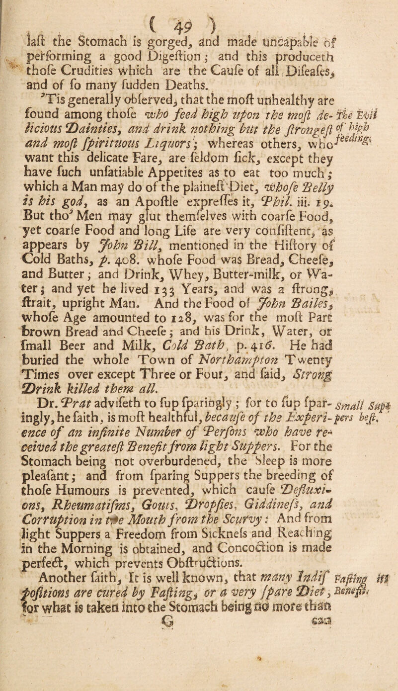 laft the Stomach is gorged, and made incapable of performing a good Digeftion ,• and this produced! ' thofe Crudities which are the Caule of all Difeafcs, and of fo many fudden Deaths. 5Tis generally obferved^ that the moft unhealthy are found among thofe who feed high upon the moft de- Tie mil Melons Dainties, and drink nothing hut the ftrongeft and moft fpirituous Liquors; whereas others, who^^ want this delicate Fare, are Teldom fick, except they have fuch unfatiable Appetites as to eat too much; which a Man may do of the plainefftPiet, whofe ‘Belly is his god, as an Apoftle expreffes it, hPhil. iih But tho^ Men may glut thernfelves with coarfe Food, yet coarfe Food and long Life are very ednfiftent* as appears by John Bill, mentioned in the Hiftory of Cold Baths, p. 408. whofe Food was Bread, Cheefe, and Butter; and Drink, Whey, Butter-milk, or Wa¬ ter; and yet he lived 133 Years, and was a ftrongj Hrait, upright Man. And the Food of John Bailes$ whole Age amounted to 128, was for the moft Pare brown Bread and Cheefe; and his Drink, Water, or fmall Beer and Milk, Cold Bath, p. 41^. He had buried the whole Town of Northampton Twenty Times over except Three or Four, and laid. Strong Drink killed them all. Dr. L?rat advifeth to fup fparingly ; for to fup (par- smalt Sttpi ingly, he faith, is moft healthful, becaufe of the Expert-pers heft, ence of an infinite Number of hPerfons who have re* ceived the greateft Benefit from light Suppers. For the Stomach being not overburdened, the Sleep is more pleafant,* and from fparing Suppers the breeding of thofe Humours is prevented, which caufe ‘Defluxi- ons, Rheumatifms, Gouts, Drop fees, G id dine ft, and Corruption in t$e Mouth from the Scurvy: And from light Suppers a Freedom from Sicknels and Rea^h ng in the Morning is obtained, and Concodion is made perfect, which prevents Obftrudions. Another faith. It is well known, that many Indif Pafttfw iU pofitions are cured by Fafting* or a very /pare Diet, Bmp,- for what is taken into the Stomach being m mote that* Q cm