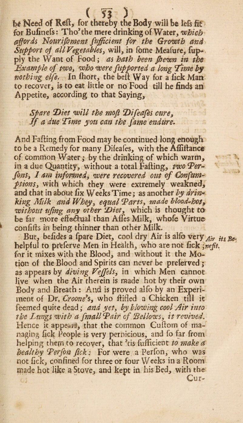 ( ?3 ) fee Need of Reft* for thereby the Body will he lefs fit for Bufinefs: ThoRhe mere drinking of Water, which affords Nourijhment Sufficient for the Growth and Support of all Vegetables, will, in fome Meafure, fup- ply the Want of Food; as hath been Jhewn in the Hoc ample of two, who were Supported a long 'time by nothing elfe. In fhort, the belt Way for a lick Man to recover, is to eat little or no Food till he finds an Appetite, according to that Saying, Spare Diet will the mofl Difeafes cure. If a due Time yon can the fame endure. And Failing from Food may be continued long enough to be a Remedy for many Difeafes, with the Afliftance of common Water,* by the drinking of which warm, in a due Quantity, without a total Falling, two Ter- fens, 1 am informed, were recovered out of Gonfam- ptionSy with which they were extremely weakned, and that in about fix Weeks Time; as another by drin¬ king Milk and Whey, equal Tarts, made blood-hot, without tifing any other Diet, which is thought to be far more effectual than AfTes Milk, whofe Virtue confifts in being thinner than other Milk. But, belides a fpare Diet, cool dry Air is alio very jjr $u helpful to prfeferve Men in Health, who are not fick ynefft. for it mixes with the Blood, and without it the Mo¬ tion of the Blood and Spirits can never be preferved; as appears by diving Veffels, in which Men cannot Jive when the Air therein is made hot by their own Body and Breath : And is proved alfo by an Experi¬ ment of Dr. Crooners, who Hilled a Chicken till it feemed quite dead; and yet, by blowing cool Air into the Lungs with a fmallTair of ‘Bellows, it revived. Hence it appear*, that the common Cuftom of ma¬ naging lick People is very pernicious, and fo far from helping thepi to recover, that kis fufficient to make a healthy Terfon fick: For were, a Perfon, who was not fick, confined for three or four Weeks in a Room made hot like a Stove, and kept in his Bed, with the <CU2>