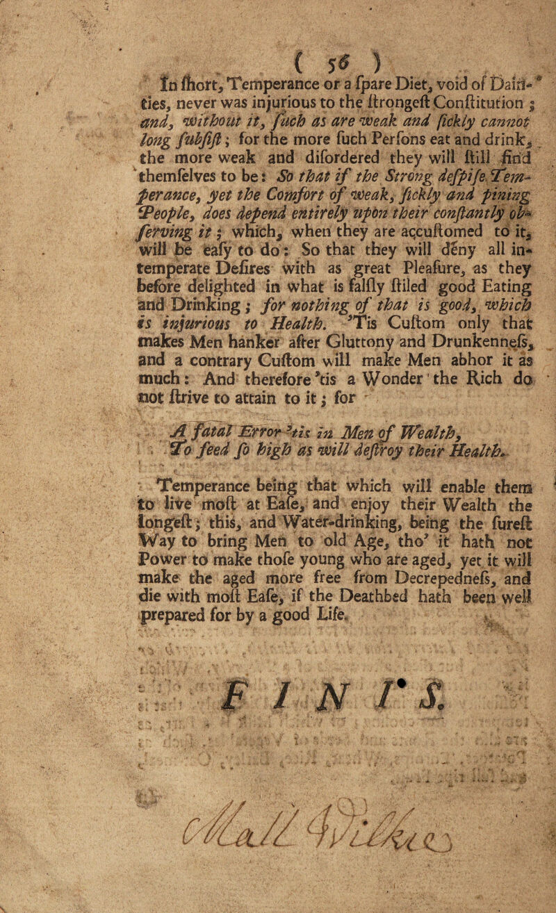 tn fhort, Temperance or a fpare Diet* void of Dairl- * ties, never was injurious to the iirqngeft Conftitution ; and, without it, fuch as are weak and fickly cannot long fuhjift; for the more fuch Perfons eat and drinks the more weak and difordered they will Hill find themfelves to be: So that if the Strong defpije Tem¬ perance, yet the Comfort of weak, fickly and pining ‘People, does depend entirely upon their constantly ob~ ferving it $ which* when they are aqcuftomed to it* will be eafy to do: So that they will d£ny all in* temperate Defires with as great Pleafore, as they before delighted in what is falfly ftiled good Eating and Drinking; for nothing of that is good, which is injurious to Health. *Tis Cuftom only that makes Men hanker after Gluttony and Drunkenness* and a contrary Cuftom will make Men abhor it as much: And therefore*tis a Wonder' the Rich da not ftrive to attain to it; for A fatal Error 3th in Men of Wealth, ■ STo feed fo high as will defiroy their Health. * . *.• ••  Jt ■ « ' .i,  ' ' • ■“ r • ' - 1 - ' v ■ ••• j ; V* •“* i• v v‘ •’ • * ^ •, •’ ■ *'* Temperance being that which will enable them to live moft at Eafe* and enjoy their Wealth the iongfeft ; this* and Water-drinking, being the fureft Way to bring Men to old Age, tho* it hath not Power to make thofe young who are aged* yet, it will make the aged more free from Decrepednefs* and die with molt Eafe, if the Deathbed hath been well prepared for by a good Life. % U \ (