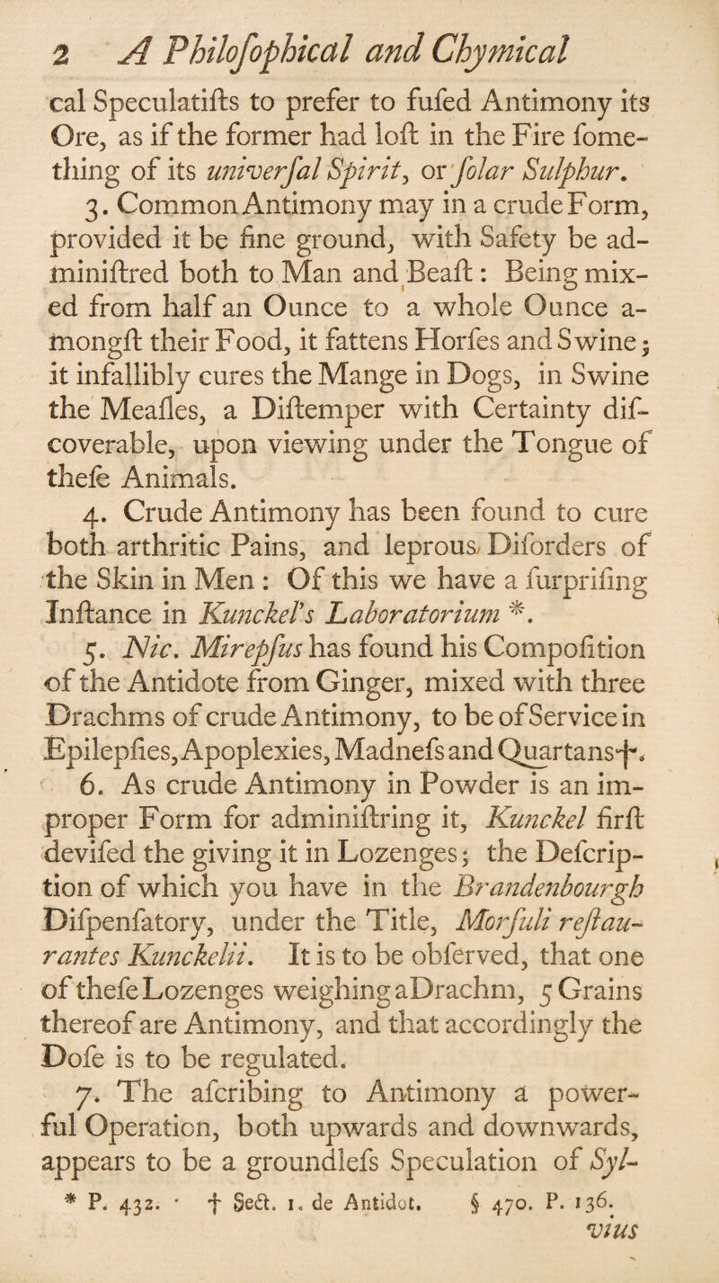 cal Speculatifts to prefer to fufed Antimony its Ore, as if the former had loft in the Fire fome- thing of its univerjal Spirit, or folar Sulphur. 3. Common Antimony may in a crude Form, provided it be fine ground, with Safety be ad- miniftred both to Man and Beaft: Being mix¬ ed from half an Ounce to a whole Ounce a- mongft their Food, it fattens Horfes and Swine y it infallibly cures the Mange in Dogs, in Swine the Mealies, a Diftemper with Certainty dis¬ coverable, upon viewing under the Tongue of thefe Animals. 4. Crude Antimony has been found to cure both arthritic Pains, and leprous. Diforders of the Skin in Men : Of this we have a furprifing Inftance in Kunckel's Laboratorium A 5. Nic. Mirepfus has found his Compofition of the Antidote from Ginger, mixed with three Drachms of crude Antimony, to be of Service in Epilepfies, Apoplexies, Madnefs and Quartans^ 6. As crude Antimony in Powder is an im¬ proper Form for adminiftring it, Kunckel firft devifed the giving it in Lozenges • the Defcrip- tion of which you have in the Brandenbourgh Difpenfatory, under the Title, Morfuli rejlau- rantes KunekeHi. It is to be obferved, that one of thefe Lozenges weighing aDrachm, 5 Grains thereof are Antimony, and that accordingly the Dofe is to be regulated. 7. The aferibing to Antimony a power¬ ful Operation, both upwards and downwards, appears to be a groundlefs Speculation of Syl- * Po 432. ■ f §ed. 1. de Antidot. § 470. P. 136. ccius