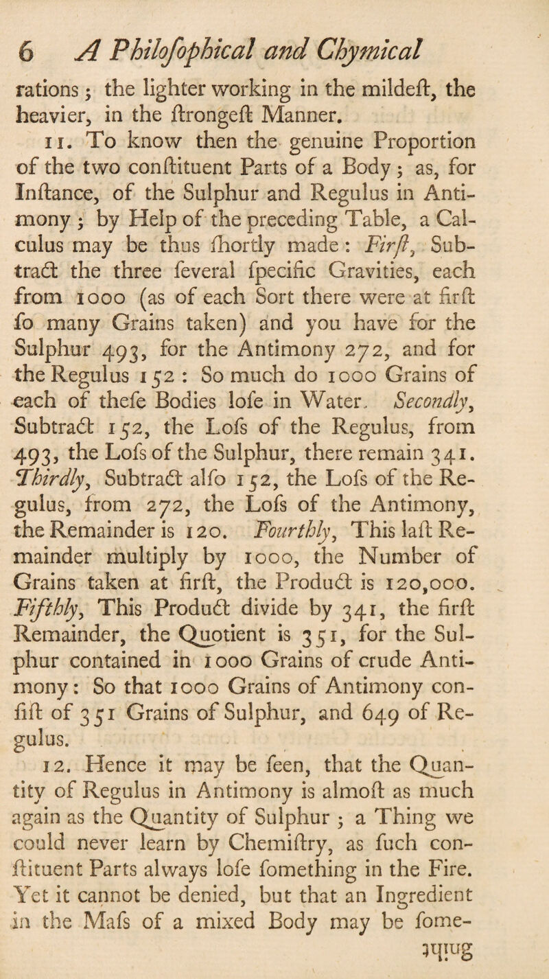 rations; the lighter working in the mildeft, the heavier, in the ftrongeft Manner. 11. To know then the genuine Proportion of the two conftituent Parts of a Body ; as, for Inftance, of the Sulphur and Regulus in Anti¬ mony * by Help of the preceding Table, a Cal¬ culus may be thus fhortly made: Fir ft, Sub- trad the three feveral fpecific Gravities, each from 1000 (as of each Sort there were at fir ft fo many Grains taken) and you have for the Sulphur 493, ^or Antimony 272, and for the Regulus 152 : So much do 1000 Grains of each of thefe Bodies lofe in Water. Secondly, Subtrad 152, the Lofs of the Regulus, from 493, the Lofs of the Sulphur, there remain 341. Thirdly, Subtrad alfo 152, the Lofs of the Re¬ gulus, from 272, the Lofs of the Antimony, the Remainder is 120. Fourthly, This laid Re¬ mainder multiply by 1000, the Number of Grains taken at firft, the Produd is 120,000. Fifthly, This Produd divide by 341, the firft Remainder, the Quotient is 351, for the Sul¬ phur contained in 1000 Grains of crude Anti¬ mony: So that 1000 Grains of Antimony con- fift of 351 Grains of Sulphur, and 649 of Re¬ gulus. 12. Hence it may be feen, that the Quan¬ tity of Regulus in Antimony is almoft as much again as the Quantity of Sulphur ; a Thing we could never learn by Chemiftry, as fuch con¬ ftituent Parts always lofe fomething in the Fire. Yet it cannot be denied, but that an Ingredient in the Mafs of a mixed Body may be fome- 3ipug