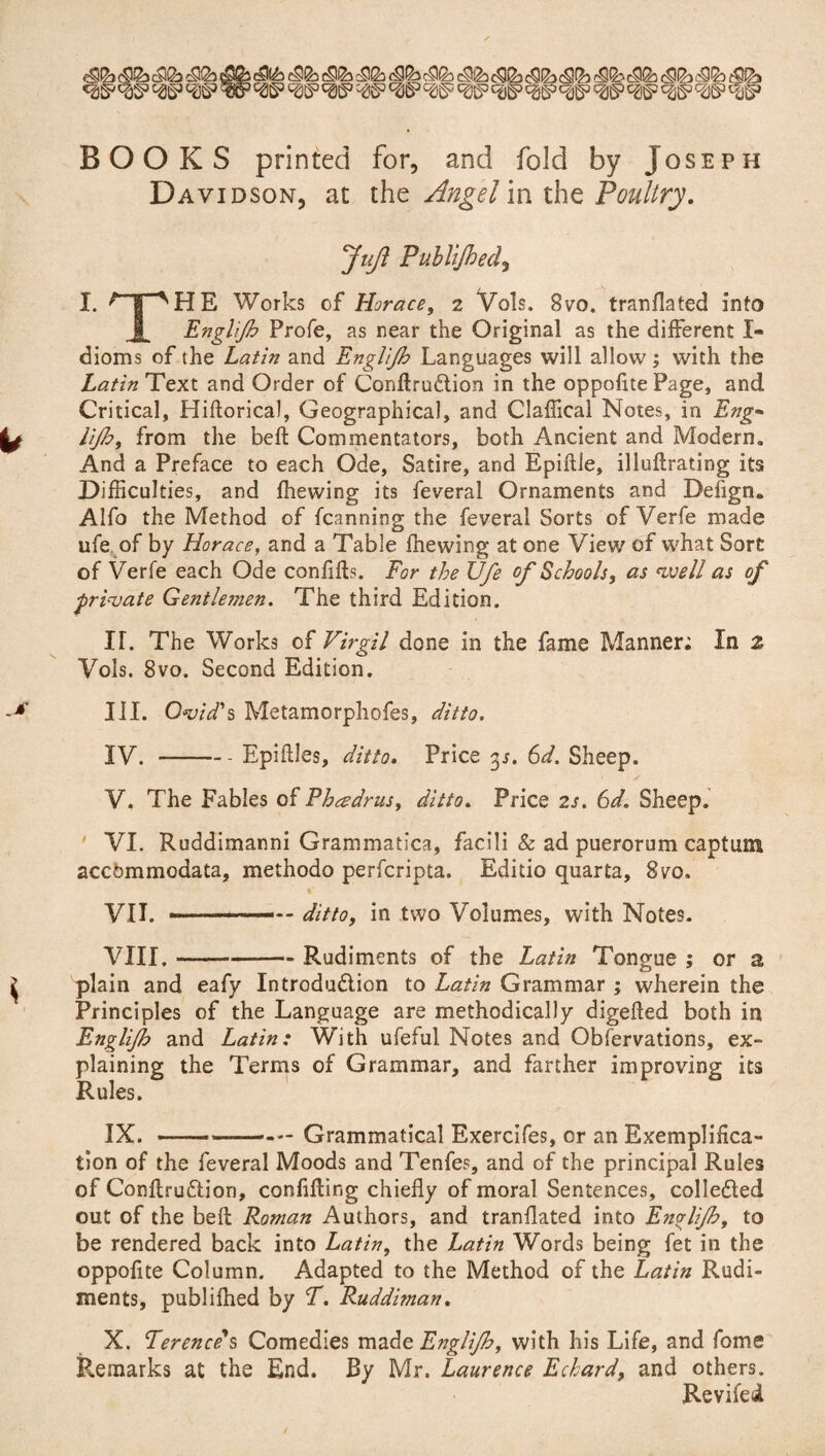 BOOKS printed for, and fold by Joseph Davidson, at the Angel in the Poultry. JuJi Publijhed, I. ^T^HE Works of Horace, 2 Vols. 8vo. tranflated into Englijh Profe, as near the Original as the different X« dioms of the Latin and Englijh Languages will allow; with the Latin Text and Order of ConflruCtion in the oppofite Page, and Critical, Hiftorical, Geographical, and Claffical Notes, in Eng- UJh, from the belt Commentators, both Ancient and Modern., And a Preface to each Ode, Satire, and Epiftle, illuftrating its Difficulties, and fhewing its feveral Ornaments and Defign. Alfo the Method of fcanning the feveral Sorts of Verfe made ufe of by Horace, and a Table fhewing at one View of what Sort of Verfe each Ode confifts. For the Ufe of Schools, as well as of frigate Gentle?nen. The third Edition. IT. The Works of Virgil done in the fame Manner; In z Vols. 8vo. Second Edition. III. Ovid's Metamorphofes, ditto. IV. -Epiflles, ditto. Price 3s. 6d. Sheep. V. The Fables of Phcearus, ditto. Price 2s. 6d. Sheep. VI. Ruddimanni Grammatics, facili & ad puerorum captum accdmmodata, methodo perfcripta. Editio quarta, 870. VII. . VIII. •*- ditto, in two Volumes, with Notes. - Rudiments of the Latin Tongue ; or a plain and eafy Introduction to Latin Grammar ; wherein the Principles of the Language are methodically digefled both in Englijh and Latin: With ufeful Notes and Observations, ex¬ plaining the Terms of Grammar, and farther improving its Rules. IX. —-Grammatical Exercifes, or an Exemplifica¬ tion of the feveral Moods and Tenfes, and of the principal Rules of ConflruCHori, confining chiefly of moral Sentences, collected out of the beft Roman Authors, and tranflated into Englijh, to be rendered back into Latin, the Latin Words being fet in the oppofite Column. Adapted to the Method of the Latin Rudi¬ ments, publifhed by T. Ruddiman. X. Terence's Comedies made Englijh, with his Life, and feme Remarks at the End. By Mr. Laurence Echard, and others. Reviled