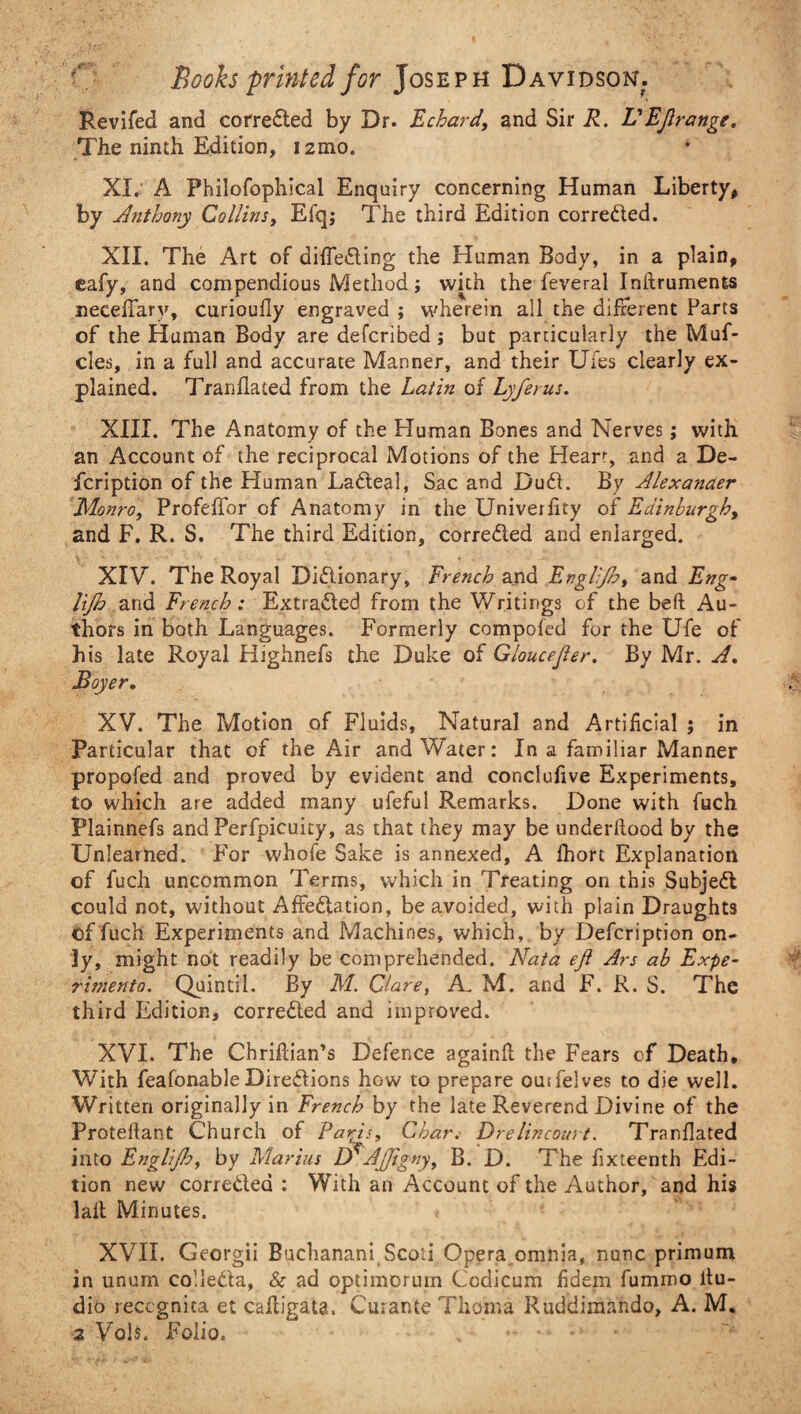 Booh printed for Joseph Davidson. Revifed and corrected by Dr. Echard, and Sir R. VEJlrange. The ninth Edition, i2mo. * XI. ' A Fhilofophical Enquiry concerning Human Liberty, by Anthony Collins, Efq; The third Edition corrected. XII. The Art of differing the Human Body, in a plain, eafy, and compendious Method; with the feveral Inftruments neceffary, curioufly engraved ; wherein all the different Parts of the Human Body are defcribed j but particularly the Muf- cles, in a full and accurate Manner, and their Uies clearly ex¬ plained. Tranflated from the Latin of Lyferus. XIII. The Anatomy of the Human Bones and Nerves; with an Account of the reciprocal Motions of the Heart, and a De- fcription of the Human Ladeal, Sac and Dud. By Alexander Monro, Profeffor of Anatomy in the Uhiverlity of Edinburgh, and F. R. S. The third Edition, correded and enlarged. XIV. The Royal Didionary, French and Engl;Jht and Eng- lijh and French: Extradled from the Writings of the bed Au¬ thors in both Languages. Formerly compofed for the Ufe of his late Royal Highnefs the Duke of Gloucejler. By Mr. A. Royer, XV. The Motion of Fluids, Natural and Artificial ; in Particular that of the Air and Water: In a familiar Manner propofed and proved by evident and conclufive Experiments, to which are added many ufeful Remarks. Done with fuch Plainnefs and Perfpicuity, as that they may be underllood by the Unlearned. For whofe Sake is annexed, A fhorc Explanation of fuch uncommon Terms, which in Treating on this Subjedl could not, without Affedlation, be avoided, with plain Draughts of fuch Experiments and Machines, which, by Defcription on¬ ly, might not readily be comprehended. Nat a ejl Ars ab Expe- rimento. Quintil. By M. Clare, A. M. and F. R. S. The third Edition, correded and improved. XVI. The Chrifiian’s Defence againfi: the Fears of Death, With feafonable Directions how to prepare ouifelves to die well. Written originally in French by the late Reverend Divine of the Proteflant Church of Paris, Char. Drelincourt. Tranflated into Fnglijh, by Marius D^AJJigny, B. D. The fixteenth Edi¬ tion new correded : With an Account of the Author, and his lait Minutes. XVII. Georgii Buchanani Scoli Opera omnia, nunc primum in unum colleda, & ad optimprum Codicum fidem fummo ltu- dio reccgnica et cafligata. Curante Thorna Ruddimando, A. M. 2 Vol$. Folio. , . .. - •