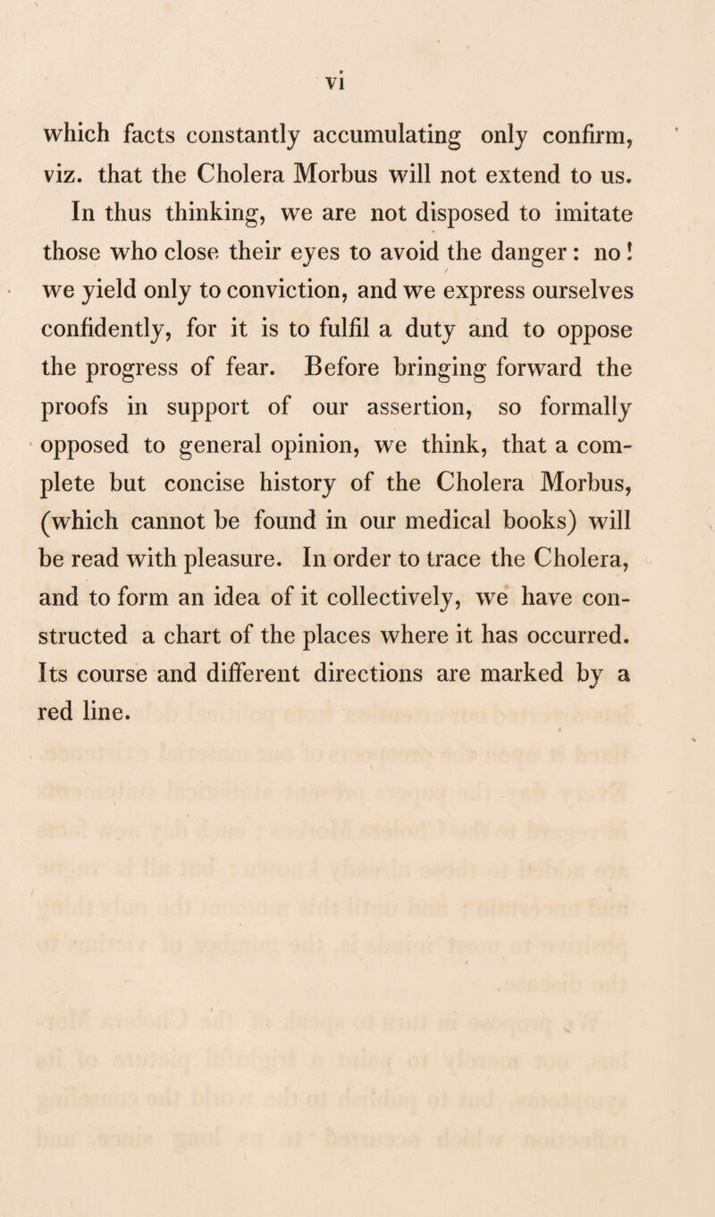 VI which facts constantly accumulating only confirm, viz. that the Cholera Morbus will not extend to us. In thus thinking, we are not disposed to imitate those who close their eyes to avoid the danger : no ! / we yield only to conviction, and we express ourselves confidently, for it is to fulfil a duty and to oppose the progress of fear. Before bringing forward the proofs in support of our assertion, so formally opposed to general opinion, we think, that a com¬ plete but concise history of the Cholera Morbus, (which cannot be found in our medical books) will be read with pleasure. In order to trace the Cholera, and to form an idea of it collectively, we have con¬ structed a chart of the places where it has occurred. Its course and different directions are marked by a red line.
