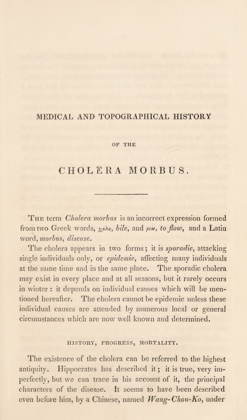 MEDICAL AND TOPOGRAPHICAL HISTORY OF THE CHOLERA MORBUS. The term Cholera morbus is an incorrect expression formed from two Greek words, bile, and pea, to flow, and a Latin word, morbus, disease. The cholera appears in two forms; it is sporadic, attacking single individuals only, or epidemic, affecting many individuals at the same time and in the same place. The sporadic cholera may exist in every place and at all seasons, but it rarely occurs in winter : it depends on individual causes which will be men¬ tioned hereafter. The cholera cannot be epidemic unless these individual causes are attended by numerous local or general circumstances which are now well known and determined. HISTORY, PROGRESS, MORTALITY. The existence of the cholera can be referred to the highest antiquity. Hippocrates has described it; it is true, very im¬ perfectly, but we can trace in his account of it, the principal characters of the disease. It seems to have been described even before him, by a Chinese, named Wang- Chou-Ko, under