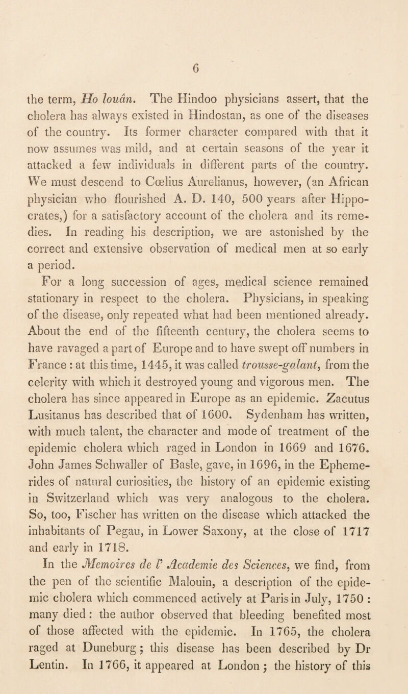 the term, Ho loudn. The Hindoo physicians assert, that the cholera has always existed in Hindostan, as one of the diseases of the country. Its former character compared with that it now assumes was mild, and at certain seasons of the year it attacked a few individuals in different parts of the country. We must descend to Coelius Aurelianus, however, (an African physician who flourished A. D. 140, 500 years after Hippo¬ crates,) for a satisfactory account of the cholera and its reme¬ dies. In reading his description, wTe are astonished by the correct and extensive observation of medical men at so early a period. For a long succession of ages, medical science remained stationary in respect to the cholera. Physicians, in speaking of the disease, only repeated what had been mentioned already. About the end of the fifteenth century, the cholera seems to have ravaged a part of Europe and to have sw7ept off numbers in France : at this time, 1445, it was called trousse-galant, from the celerity with which it destroyed young and vigorous men. The cholera has since appeared in Europe as an epidemic. Zacutus Lusitanus has described that of 1600. Sydenham has written, with much talent, the character and mode of treatment of the epidemic cholera which raged in London in 1669 and 1676. John James Schwaller of Basle, gave, in 1696, in the Epheme- rides of natural curiosities, the history of an epidemic existing in Switzerland which was very analogous to the cholera. So, too, Fischer has written on the disease which attacked the inhabitants of Pegau, in Lower Saxony, at the close of 1717 and early in 1718. In the Memoires de V Academic des Sciences, we find, from the pen of the scientific Malouin, a description of the epide¬ mic cholera which commenced actively at Paris in July, 1750 : many died: the author observed that bleeding benefited most of those affected with the epidemic. In 1765, the cholera raged at Duneburg ; this disease has been described by Dr Lentin. In 1766, it appeared at London; the history of this