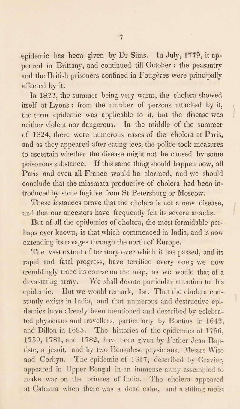 epidemic has been given by Dr Sims. In July, 1779, it ap¬ peared in Brittany, and continued till October : the peasantry and the British prisoners confined in Fougeres were principally affected by it. In 1822, the summer being very warm, the cholera showed itself at Lyons : from the number of persons attacked by it, the term epidemic was applicable to it, but the disease was neither violent nor dangerous. In the middle of the summer of 1824, there were numerous cases of the cholera at Paris, and as they appeared after eating ices, the police took measures to ascertain whether the disease might not be caused by some poisonous substance. If this same thing should happen now, all Paris and even all France would be alarmed, and we should conclude that the miasmata productive of cholera had been in¬ troduced by some fugitive from St Petersburg or Moscow. These instances prove that the cholera is not a new disease, and that our ancestors have frequently felt its severe attacks. But of all the epidemics of cholera, the most formidable per¬ haps ever known, is that which commenced in India, and is now extending its ravages through the north of Europe. The vast extent of territory over which it has passed, and its rapid and fatal progress, have terrified every one; we now tremblingly trace its course on the map, as we would that of a devastating army. We shall devote particular attention to this epidemic. But we would remark, 1st. That the cholera con¬ stantly exists in India, and that numerous and destructive epi¬ demics have already been mentioned and described by celebra¬ ted physicians and travellers, particularly by Bontius in 1642, and Dillon in 1685. The histories of the epidemics of 1756, 1759, 1781, and 1782, have been given by Father Jean Bap¬ tiste, a jesuit, and by two Bengalese physicians, Messrs Wise and Corbyn. The epidemic of 1817, described by Gravier, appeared in Upper Bengal in an immense army assembled to make war on the princes of India. The cholera appeared at Calcutta when there was a dead calm, and a stifling moist