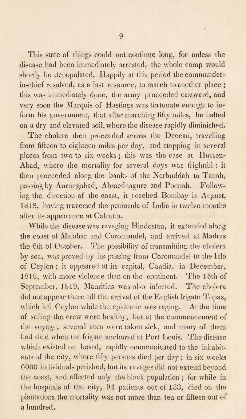 This state of things could not continue long, for unless the disease had been immediately arrested, the whole camp would shortly be depopulated. Happily at this period the commander- in-chief resolved, as a last resource, to march to another place ; this was immediately done, the army proceeded eastward, and very soon the Marquis of Hastings wras fortunate enough to in-* form his government, that after marching fifty miles, he halted on a dry and elevated soil, where the disease rapidly diminished. The cholera then proceeded across the Deccan, travelling from fifteen to eighteen miles per day, and stopping in several places from two to six weeks ; this was the case at Hussen- Abad, where the mortality for several days was frightful : it then proceeded along the banks of the Nerbuddah to Tanah, passing by Aurungabad, Ahmednagure and Poonah. Follow¬ ing the direction of the coast, it reached Bombay in August, 1818, having traversed the peninsula of India in twTelve months after its appearance at Calcutta. While the disease was ravaging Hindostan, it extended along the coast of Malabar and Coromandel, and arrived at Madras the 8th of October. The possibility of transmitting the cholera, by sea, w7as proved by its passing from Coromandel to the Isle of Ceylon ; it appeared at its capital, Candia, in December, 1818, with more violence than on the continent. The 15th of September, 1819, Mauritius was also inreeted. The cholera did not appear there till the arrival of the English frigate Topaz, which left Ceylon while the epidemic was raging. At the time of sailing the crew w7ere healthy, but at the commencement of the voyage, several men wTere taken sick, and many of them had died when the frigate anchored at Port Louis. The disease which existed on board, rapidly communicated to the inhabit¬ ants of the city, where fifty persons died per day; in six weeks 6000 individuals perished, but its ravages did not extend beyond the coast, and affected only the black population ; for while in the hospitals of the city, 94 patients out of 133, died on the plantations the mortality was not more than ten or fifteen out of a hundred.