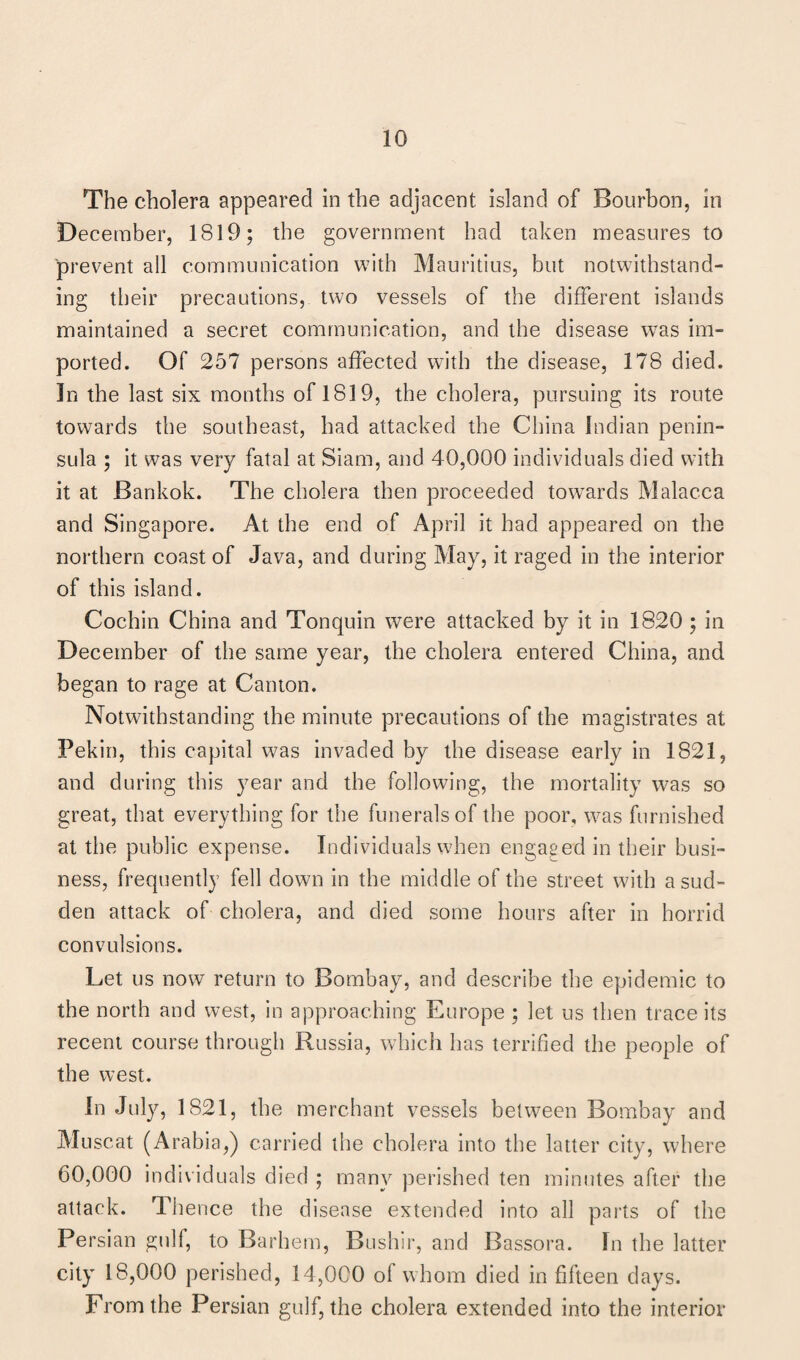 The cholera appeared in the adjacent island of Bourbon, in December, 1819; the government had taken measures to prevent all communication with Mauritius, but notwithstand¬ ing their precautions, two vessels of the different islands maintained a secret communication, and the disease wras im¬ ported. Of 257 persons affected with the disease, 178 died. In the last six months of 1819, the cholera, pursuing its route towards the southeast, had attacked the China Indian penin¬ sula ; it was very fatal at Siam, and 40,000 individuals died with it at Bankok. The cholera then proceeded towards Malacca and Singapore. At the end of April it had appeared on the northern coast of Java, and during May, it raged in the interior of this island. Cochin China and Tonquin were attacked by it in 1820 ; in December of the same year, the cholera entered China, and began to rage at Canton. Notwithstanding the minute precautions of the magistrates at Pekin, this capital was invaded by the disease early in 1821, and during this year and the following, the mortality was so great, that everything for the funerals of the poor, was furnished at the public expense. Individuals when engaged in their busi¬ ness, frequently fell down in the middle of the street with a sud¬ den attack of cholera, and died some hours after in horrid convulsions. Let us now return to Bombay, and describe the epidemic to the north and west, in approaching Europe ; let us then trace its recent course through Russia, which has terrified the people of the west. In July, 1821, the merchant vessels between Bombay and Muscat (Arabia,) carried the cholera into the latter city, where 60,000 individuals died ; many perished ten minutes after the attack. Thence the disease extended into all parts of the Persian gulf, to Barhem, Bushir, and Bassora. In the latter city 18,000 perished, 14,000 oi whom died in fifteen days. From the Persian gulf, the cholera extended into the interior