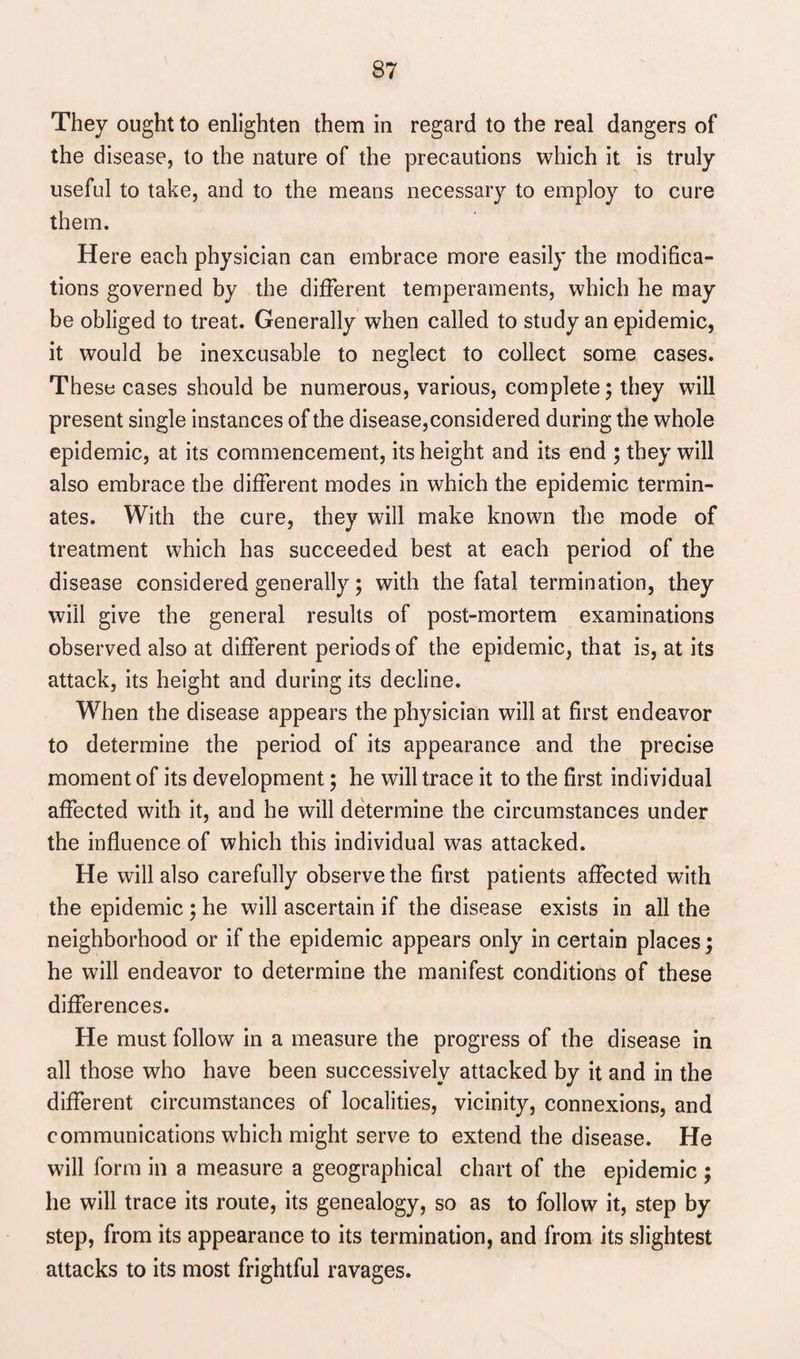 They ought to enlighten them in regard to the real dangers of the disease, to the nature of the precautions which it is truly useful to take, and to the means necessary to employ to cure them. Here each physician can embrace more easily the modifica¬ tions governed by the different temperaments, which he may be obliged to treat. Generally when called to study an epidemic, it would be inexcusable to neglect to collect some cases. These cases should be numerous, various, complete; they will present single instances of the disease, considered during the whole epidemic, at its commencement, its height and its end ; they will also embrace the different modes in which the epidemic termin¬ ates. With the cure, they will make known the mode of treatment which has succeeded best at each period of the disease considered generally; with the fatal termination, they will give the general results of post-mortem examinations observed also at different periods of the epidemic, that is, at its attack, its height and during its decline. When the disease appears the physician will at first endeavor to determine the period of its appearance and the precise moment of its development; he will trace it to the first individual affected with it, and he will determine the circumstances under the influence of which this individual was attacked. He will also carefully observe the first patients affected with the epidemic ; he will ascertain if the disease exists in all the neighborhood or if the epidemic appears only in certain places; he will endeavor to determine the manifest conditions of these differences. He must follow in a measure the progress of the disease in all those who have been successively attacked by it and in the different circumstances of localities, vicinity, connexions, and communications which might serve to extend the disease. He will form in a measure a geographical chart of the epidemic ; he will trace its route, its genealogy, so as to follow it, step by step, from its appearance to its termination, and from its slightest attacks to its most frightful ravages.