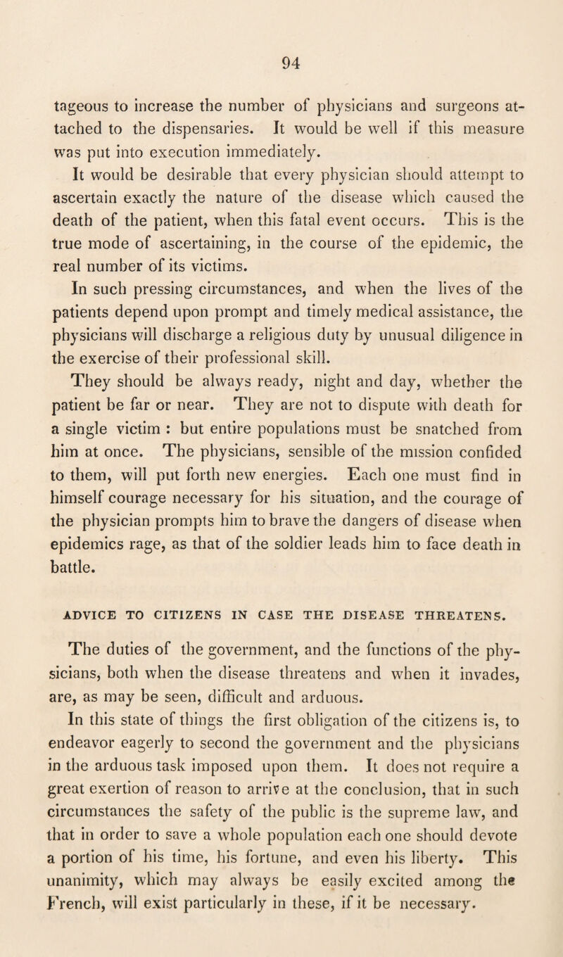 tageous to increase the number of physicians and surgeons at¬ tached to the dispensaries. It would be well if this measure was put into execution immediately. It would be desirable that every physician should attempt to ascertain exactly the nature of the disease which caused the death of the patient, when this fatal event occurs. This is the true mode of ascertaining, in the course of the epidemic, the real number of its victims. In such pressing circumstances, and when the lives of the patients depend upon prompt and timely medical assistance, the physicians will discharge a religious duty by unusual diligence in the exercise of their professional skill. They should be always ready, night and day, whether the patient be far or near. They are not to dispute with death for a single victim : but entire populations must be snatched from him at once. The physicians, sensible of the mission confided to them, will put forth new energies. Each one must find in himself courage necessary for his situation, and the courage of the physician prompts him to brave the dangers of disease when epidemics rage, as that of the soldier leads him to face death in battle. ADVICE TO CITIZENS IN CASE THE DISEASE THREATENS. The duties of the government, and the functions of the phy¬ sicians, both when the disease threatens and when it invades, are, as may be seen, difficult and arduous. In this state of things the first obligation of the citizens is, to endeavor eagerly to second the government and the physicians in the arduous task imposed upon them. It does not require a great exertion of reason to arrive at the conclusion, that in such circumstances the safety of the public is the supreme law, and that in order to save a whole population each one should devote a portion of his time, his fortune, and even his liberty. This unanimity, which may always be easily excited among the French, will exist particularly in these, if it be necessary.