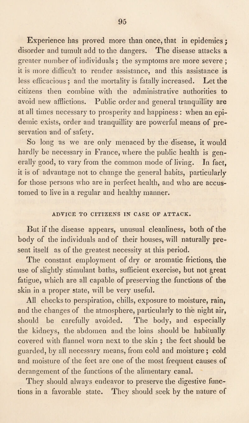 Experience has proved more than once, that in epidemics ; disorder and tumult add to the dangers. The disease attacks a greater number of individuals ; the symptoms are more severe ; it is more difficult to render assistance, and this assistance is less efficacious ; and the mortality is fatally increased. Let the citizens then combine with the administrative authorities to avoid new afflictions. Public order and general tranquillity are at all times necessary to prosperity and happiness : when an epi¬ demic exists, order and tranquillity are powerful means of pre¬ servation and of safety. So long as we are only menaced by the disease, it would hardly be necessary in France, where the public health is gen¬ erally good, to vary from the common mode of living. In fact, it is of advantage not to change the general habits, particularly for those persons who are in perfect health, and who are accus¬ tomed to live in a regular and healthy manner. ADVICE TO CITIZENS IN CASE OF ATTACK. But if the disease appears, unusual cleanliness, both of the body of the individuals and of their houses, will naturally pre¬ sent itself as of the greatest necessity at this period. The constant employment of dry or aromatic frictions, the use of slightly stimulant baths, sufficient exercise, but not great fatigue, which are all capable of preserving the functions of the skin in a proper state, will be very useful. All checks to perspiration, chills, exposure to moisture, rain, and the changes of the atmosphere, particularly to the night air, should be carefully avoided. The body, and especially the kidneys, the abdomen and the loins should be habitually covered with flannel worn next to the skin ; the feet should be guarded, by all necessary means, from cold and moisture ; cold and moisture of the feet are one of the most frequent causes of derangement of the functions of the alimentary canal. They should always endeavor to preserve the digestive func¬ tions in a favorable state. They should seek by the nature of