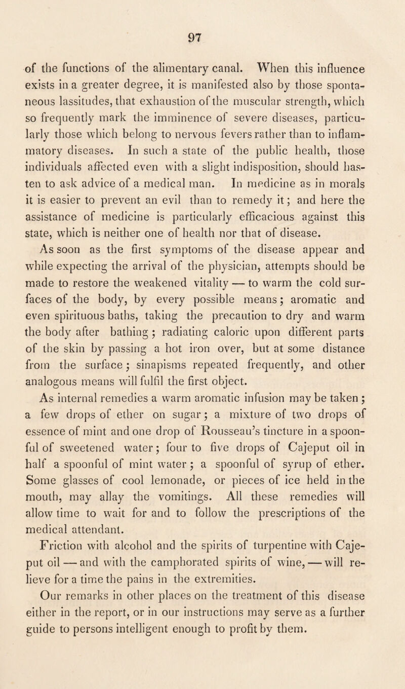 of the functions of the alimentary canal. When this influence exists in a greater degree, it is manifested also by those sponta¬ neous lassitudes, that exhaustion of the muscular strength, which so frequently mark the imminence of severe diseases, particu¬ larly those which belong to nervous fevers rather than to inflam¬ matory diseases. In such a state of the public health, those individuals affected even with a slight indisposition, should has¬ ten to ask advice of a medical man. In medicine as in morals it is easier to prevent an evil than to remedy it; and here the assistance of medicine is particularly efficacious against this state, which is neither one of health nor that of disease. As soon as the first symptoms of the disease appear and while expecting the arrival of the physician, attempts should be made to restore the weakened vitality — to warm the cold sur¬ faces of the body, by every possible means; aromatic and even spirituous baths, taking the precaution to dry and warm the body after bathing ; radiating caloric upon different parts of the skin by passing a hot iron over, but at some distance from the surface $ sinapisms repeated frequently, and other analogous means will fulfil the first object. As internal remedies a warm aromatic infusion may be taken ; a few drops of ether on sugar; a mixture of two drops of essence of mint and one drop of Rousseau’s tincture in a spoon¬ ful of sweetened water; four to five drops of Cajeput oil in half a spoonful of mint water ; a spoonful of syrup of ether. Some glasses of cool lemonade, or pieces of ice held in the mouth, may allay the vomitings. All these remedies will allow time to wait for and to follow the prescriptions of the medical attendant. Friction with alcohol and the spirits of turpentine with Caje¬ put oil —and with the camphorated spirits of wine, — will re¬ lieve for a time the pains in the extremities. Our remarks in other places on the treatment of this disease either in the report, or in our instructions may serve as a further guide to persons intelligent enough to profit by them.