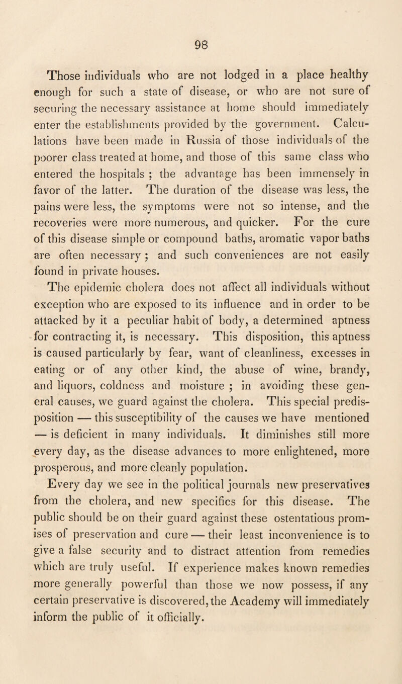 Those individuals who are not lodged in a place healthy enough for such a state of disease, or who are not sure of securing the necessary assistance at home should immediately enter the establishments provided by the government. Calcu¬ lations have been made in Russia of those individuals of the poorer class treated at home, and those of this same class who entered the hospitals ; the advantage has been immensely in favor of the latter. The duration of the disease was less, the pains were less, the symptoms were not so intense, and the recoveries were more numerous, and quicker. For the cure of this disease simple or compound baths, aromatic vapor baths are often necessary; and such conveniences are not easily found in private houses. The epidemic cholera does not affect all individuals without exception who are exposed to its influence and in order to be attacked by it a peculiar habit of body, a determined aptness for contracting it, is necessary. This disposition, this aptness is caused particularly by fear, want of cleanliness, excesses in eating or of any other kind, the abuse of wine, brandy, and liquors, coldness and moisture ; in avoiding these gen¬ eral causes, we guard against the cholera. This special predis¬ position — this susceptibility of the causes we have mentioned — is deficient in many individuals. It diminishes still more every day, as the disease advances to more enlightened, more prosperous, and more cleanly population. Every day we see in the political journals new preservatives from the cholera, and new specifics for this disease. The public should be on their guard against these ostentatious prom¬ ises of preservation and cure — their least inconvenience is to give a false security and to distract attention from remedies which are truly useful. If experience makes known remedies more generally powerful than those we now possess, if any certain preservative is discovered, the Academy will immediately inform the public of it officially.
