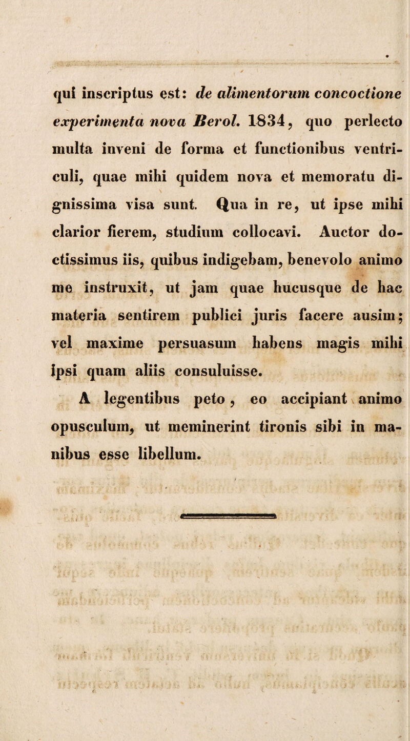 qui inscriptus est: de alimentorum concoctione experimenta nova Heroi. 1834 ? quo perlecto multa inveni de forma et functionibus ventri¬ culi, quae mihi quidem nova et memoratu di- \ t gnissima visa sunt. Qua in re, ut ipse mihi clarior fierem, studium collocavi. Auctor do¬ ctissimus iis, quibus indigebam, benevolo animo me instruxit, ut jam quae hucusque de hac materia sentirem publici juris facere ausim; vel maxime persuasum habens magis mihi Ipsi quam aliis consuluisse. A legentibus peto, eo accipiant animo opusculum, ut meminerint tironis sibi in ma¬ nibus esse libellum.