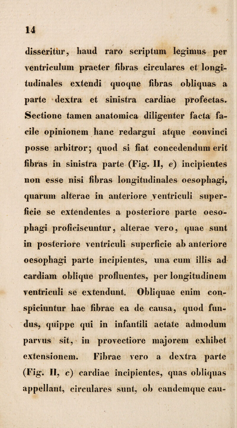 disseritur, haud raro scriptum legimus per ventriculum praeter fibras circulares et longi¬ tudinales extendi quoque fibras obliquas a parte dextra et sinistra cardiae profectas. Sectione tamen anatomica diligenter facta fa¬ cile opinionem hanc redargui atque convinci posse arbitror; quod si fiat concedendum erit fibras in sinistra parte (Fig. II, e) incipientes non esse nisi fibras longitudinales oesophagi, quarum alterae in anteriore ventriculi super¬ ficie se extendentes a posteriore parte oeso¬ phagi proficiscuntur, alterae vero, quae sunt in posteriore ventriculi superficie ab anteriore oesophagi parte incipientes, una cum illis ad cardiam oblique profluentes, per longitudinem ventriculi se extendunt. Obliquae enim con¬ spiciuntur hae fibrae ea de causa, quod fun¬ dus, quippe qui in infantili aetate admodum parvus sit, in provectiore majorem exhibet extensionem. Fibrae vero a dextra parte (Fig. II, c) cardiae incipientes, quas obliquas appellant, circulares sunt, ob eandemque cau-