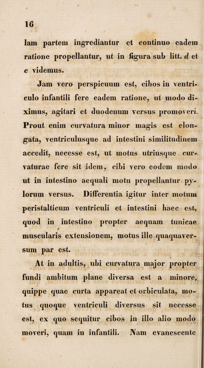 lam partem ingrediantur et continuo eadem ratione propellantur, ut in figura sub litt. d et e videmus. Jam vero perspicuum est, cibos in ventri- ' - ' •> r’ . • ■’ - ! 4 A IX J V' • 1 - • t *: $. |l i A culo infantili fere eadem ratione, ut modo di¬ ximus, agitari et duodenum versus promoveri. Prout enim curvatura minor magis est elon- gata, ventriculusque ad intestini similitudinem accedit, necesse est, ut motus utriusque cur¬ vaturae fere sit idem, cibi vero eodem modo nt in intestino aequali motu propellantur py¬ lorum versus. Differentia igitur inter motum peristalticum ventriculi et intestini haec est, quod in intestino propter aequam tunicae muscularis extensionem, motus ille quaqua ver¬ sum par est. At in adultis, ubi curvatura major propter fundi ambitum plane diversa est a minore, quippe quae curta appareat et orbiculata, mo¬ tus quoque ventriculi diversus sit necesse est, ex quo sequitur cibos in illo alio modo moveri, quam in infantili. Nam evanescente