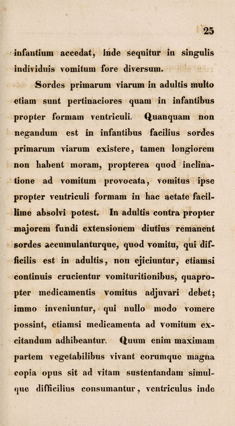 infantium accedat, inde sequitur in singulis individuis vomitum fore diversum. Sordes primarum viarum in adultis multo etiam sunt pertinaciores quam in infantibus propter formam ventriculi. Quanquam non negandum est in infantibus facilius sordes primarum viarum existere, tamen longiorem non habent moram, propterea quod inclina¬ tione ad vomitum provocata, vomitus ipse propter ventriculi formam in hac aetate facil¬ lime absolvi potest. In adultis contra propter majorem fundi extensionem diutius remanent sordes accumulanturque, quod vomitu, qui dif¬ ficilis est in adultis, non ejiciuntur, etiamsi continuis crucientur vomituritionibus, quapro¬ pter medicamentis vomitus adjuvari debet; immo inveniuntur, qui nullo modo vomere possint, etiamsi medicamenta ad vomitum ex¬ citandum adhibeantur. Quum enim maximam partem vegetabilibus vivant eorumque magna copia npus sit ad vitam sustentandam simul- que difficilius consumantur, ventriculus inde