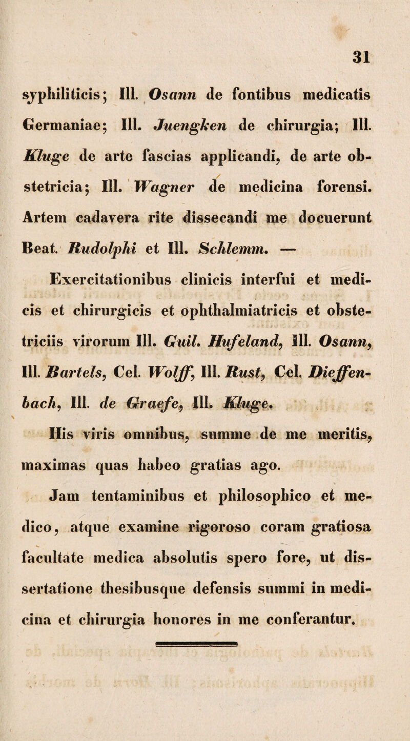 syphiliticis; 111. Osann de fontibus medicatis Germaniae; 111. Juengken de chirurgia; 111. Kluge de arte fascias applicandi, de arte ob- / stetricia; 111. Wagner de medicina forensi. Artem cadavera rite dissecandi me docuerunt Beat. Rudolphi et 111. Schlemm, — f Exercitationibus clinicis interfui et medi¬ cis et chirurgicis et ophthalmiatricis et obste¬ triciis virorum 111. Guil. Hufeland, 111. Osann, 111. Rartels, Cei. Wolff, 111. Rust, Cei. Dieffen- bach, 111. de Graefe, 111. Kluge. His viris omnibus, summe de me meritis, maximas quas habeo gratias ago. / % Jam tentaminibus et philosophico et me¬ dico, atque examine rigoroso coram gratiosa facultate medica absolutis spero fore, ut dis¬ sertatione thesibusque defensis summi in medi- r _ , cina et chirurgia honores in me conferantur.