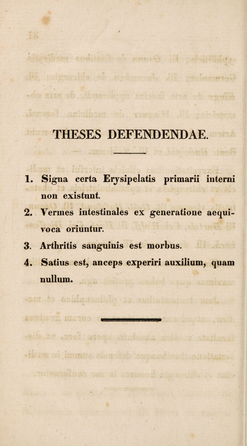 THESES DEFENDENDAE. 1. Signa certa Erysipelatis primarii interni non existunt 2. Vermes intestinales ex generatione aequi- roca oriuntur. 3. Arthritis sanguinis est morbus. 4. Satius est, anceps experiri auxilium, quam nullum.