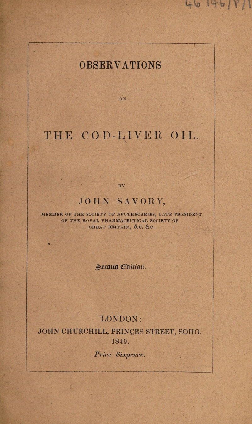 T OBSERVATIONS ON THE COD-LIVER OIL. BY JOHN SAVORY, MEMBER OF THE SOCIETY OF APOTHECARIES, LATE PRESIDENT OF THE ROTAL PHARMACEUTICAL SOCIETY OF GREAT BRITAIN, &C. &C. * LONDON: JOHN CHURCHILL, PRINCES STREET, SOHO. 1849. Price Sixpence,