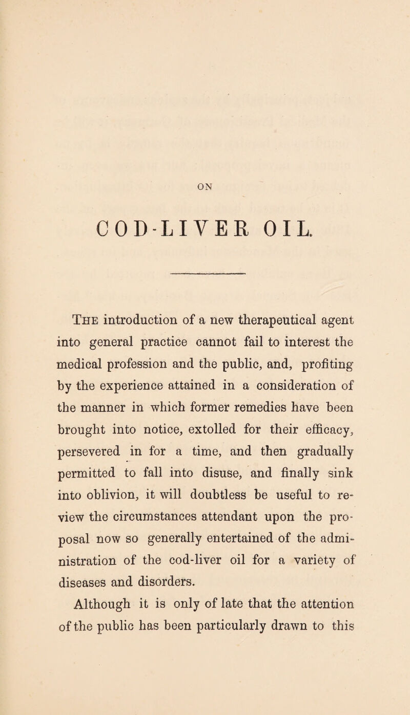 ON COD-LIVER OIL. The introduction of a new therapeutical agent into general practice cannot fail to interest the medical profession and the public, and, profiting by the experience attained in a consideration of the manner in which former remedies have been brought into notice, extolled for their efficacy, persevered in for a time, and then gradually permitted to fall into disuse, and finally sink into oblivion, it will doubtless be useful to re¬ view the circumstances attendant upon the pro¬ posal now so generally entertained of the admi¬ nistration of the cod-liver oil for a variety of diseases and disorders. Although it is only of late that the attention of the public has been particularly drawn to this