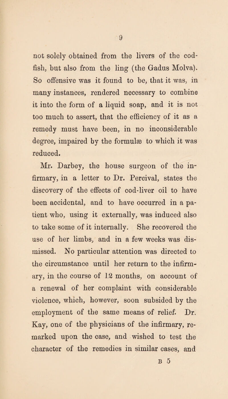 not solely obtained from the livers of the cod¬ fish, but also from the ling (the Gadus Molva). So offensive was it found to be, that it was, in many instances, rendered necessary to combine it into the form of a liquid soap, and it is not too much to assert, that the efficiency of it as a remedy must have been, in no inconsiderable degree, impaired by the formulae to which it was reduced. Mr. Darbey, the house surgeon of the in¬ firmary, in a letter to Dr. Percival, states the discovery of the effects of cod-liver oil to have been accidental, and to have occurred in a pa¬ tient who, using it externally, was induced also to take some of it internally. She recovered the use of her limbs, and in a few weeks was dis¬ missed. No particular attention was directed to the circumstance until her return to the infirm¬ ary, in the course of 12 months, on account of a renewal of her complaint with considerable violence, which, however, soon subsided by the employment of the same means of relief. Dr. Kay, one of the physicians of the infirmary, re¬ marked upon the case, and wished to test the character of the remedies in similar cases, and b 5