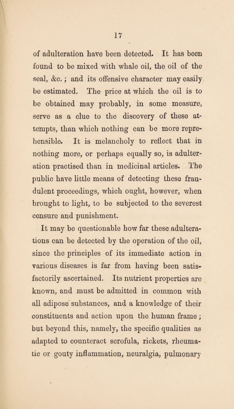 of adulteration have been detected. It has been found to be mixed with whale oil, the oil of the seal, &c.; and its offensive character may easily be estimated. The price at which the oil is to be obtained may probably, in some measure, serve as a clue to the discovery of these at¬ tempts, than which nothing can be more repre¬ hensible. It is melancholy to reflect that in nothing more, or perhaps equally so, is adulter¬ ation practised than in medicinal articles. The public have little means of detecting these frau¬ dulent proceedings, which ought, however, when brought to light, to be subjected to the severest censure and punishment. It may be questionable how far these adultera¬ tions can be detected by the operation of the oil, since the principles of its immediate action in various diseases is far from having been satis¬ factorily ascertained. Its nutrient properties are known, and must be admitted in common with all adipose substances, and a knowledge of their constituents and action upon the human frame ; but beyond this, namely, the specific qualities as adapted to counteract scrofula, rickets, rheuma¬ tic or gouty inflammation, neuralgia, pulmonary
