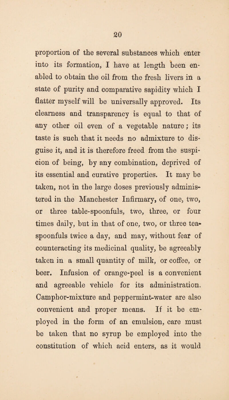 proportion of the several substances which enter into its formation, I have at length been en¬ abled to obtain the oil from the fresh livers in a state of purity and comparative sapidity which I flatter myself will he universally approved. Its clearness and transparency is equal to that of any other oil even of a vegetable nature; its taste is such that it needs no admixture to dis¬ guise it, and it is therefore freed from the suspi¬ cion of being, by any combination, deprived of its essential and curative properties. It may he taken, not in the large doses previously adminis¬ tered in the Manchester Infirmary, of one, two, or three table-spoonfuls, two, three, or four times daily, but in that of one, two, or three tea- spoonfuls twice a day, and may, without fear of counteracting its medicinal quality, be agreeably taken in a small quantity of milk, or coffee, or beer. Infusion of orange-peel is a convenient and agreeable vehicle for its administration. Camphor-mixture and peppermint-water are also convenient and proper means. If it be em¬ ployed in the form of an emulsion, care must be taken that no syrup be employed into the constitution of which acid enters, as it would