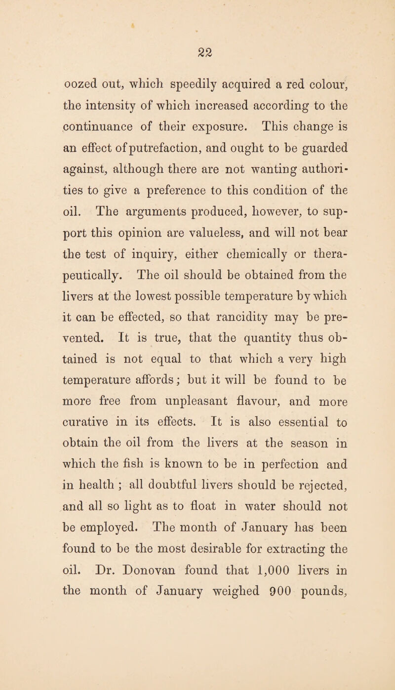 oozed out, which speedily acquired a red colour, the intensity of which increased according to the continuance of their exposure. This change is an effect of putrefaction, and ought to he guarded against, although there are not wanting authori¬ ties to give a preference to this condition of the oil. The arguments produced, however, to sup¬ port this opinion are valueless, and will not bear the test of inquiry, either chemically or thera¬ peutically. The oil should be obtained from the livers at the lowest possible temperature by which it can be effected, so that rancidity may be pre¬ vented. It is true, that the quantity thus ob¬ tained is not equal to that which a very high temperature affords; but it will be found to be more free from unpleasant flavour, and more curative in its effects. It is also essential to obtain the oil from the livers at the season in which the fish is known to be in perfection and in health ; all doubtful livers should be rejected, and all so light as to float in water should not be employed. The month of January has been found to he the most desirable for extracting the oil. Dr. Donovan found that 1,000 livers in the month of January weighed 900 pounds,