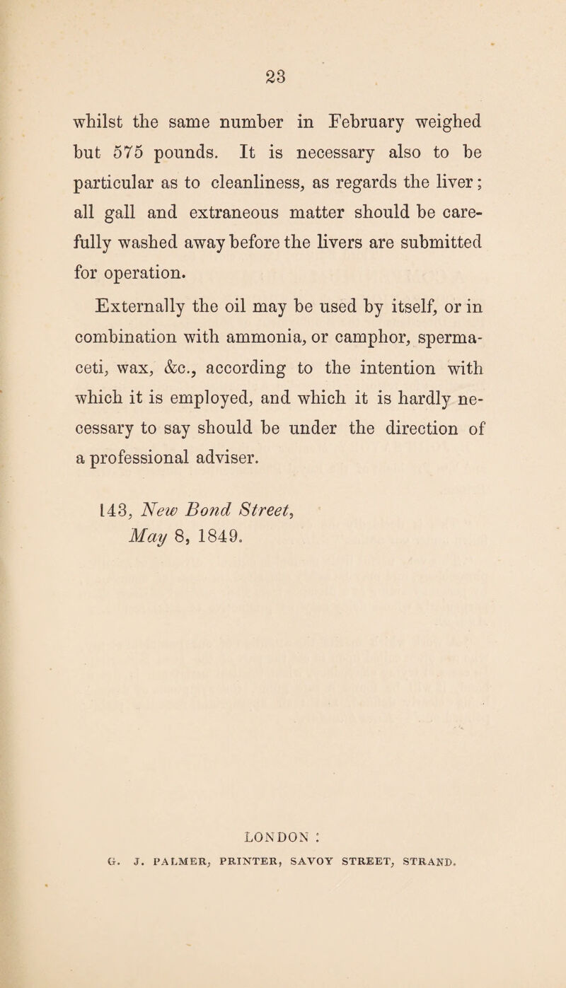 whilst the same number in February weighed hut 575 pounds. It is necessary also to he particular as to cleanliness, as regards the liver; all gall and extraneous matter should he care¬ fully washed away before the livers are submitted for operation. Externally the oil may he used by itself, or in combination with ammonia, or camphor, sperma¬ ceti, wax, &c., according to the intention with which it is employed, and which it is hardly ne¬ cessary to say should he under the direction of a professional adviser. 143, New Bond Street, May 8, 1849. LONDON : G. J. PALMER, PRINTER, SAVOY STREET, STRAND.