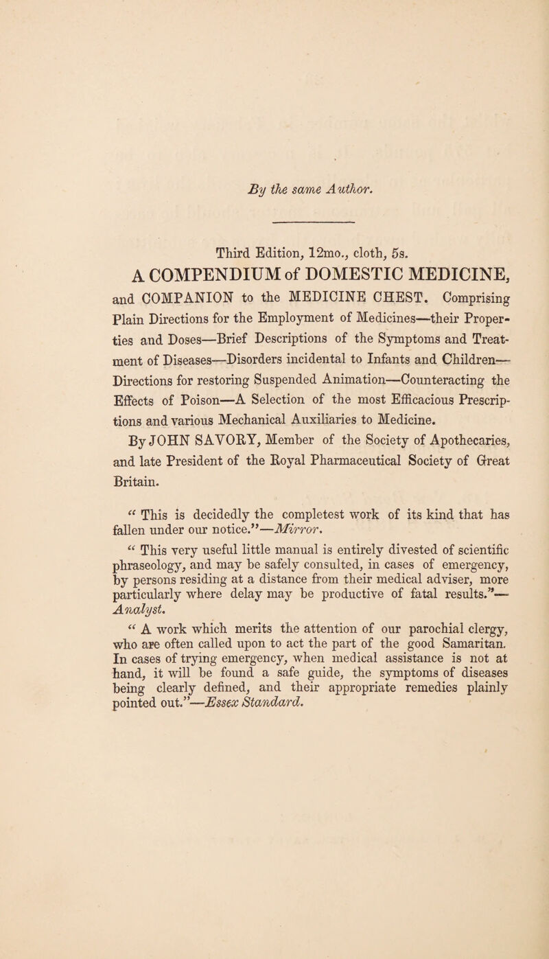 By the same Author. Third Edition, 12mo., cloth, 5s. A COMPENDIUM of DOMESTIC MEDICINE, and COMPANION to the MEDICINE CHEST. Comprising Plain Directions for the Employment of Medicines—their Proper¬ ties and Doses—Brief Descriptions of the Symptoms and Treat¬ ment of Diseases—Disorders incidental to Infants and Children— Directions for restoring Suspended Animation—Counteracting the Effects of Poison—A Selection of the most Efficacious Prescrip¬ tions and various Mechanical Auxiliaries to Medicine. By JOHN SAVORY, Member of the Society of Apothecaries, and late President of the Royal Pharmaceutical Society of Great Britain. “ This is decidedly the completest work of its kind that has fallen under our notice.”—Mirror. “ This very useful little manual is entirely divested of scientific phraseology, and may be safely consulted, in cases of emergency, by persons residing at a distance from their medical adviser, more particularly where delay may be productive of fatal results.”— Analyst. “ A work which merits the attention of our parochial clergy, who are often called upon to act the part of the good Samaritan. In cases of trying emergency, when medical assistance is not at hand, it will be found a safe guide, the symptoms of diseases being clearly defined, and their appropriate remedies plainly pointed out.”—Essex Standard.