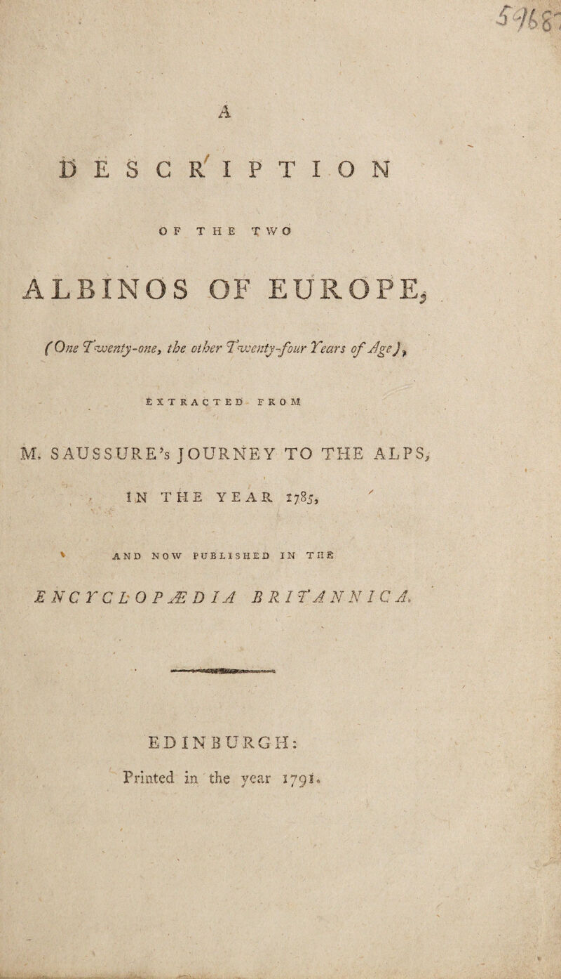 DESCRIPTION OF THE TWO ALBINOS OF EUROPE, ( One ‘Twenty-one, the other Twenty-four Tears of Age j ^ EXTRACTED FROM • / ■ .!■- JVL SAUS SURE’s JOURNEY TO THE ALPS, IN THE YEAR 1785, * AND NOW PUBLISHED IN THE ENCYCLOPAEDIA BRIT AN NIC A, EDINBURGH: Printed in the year 3791,