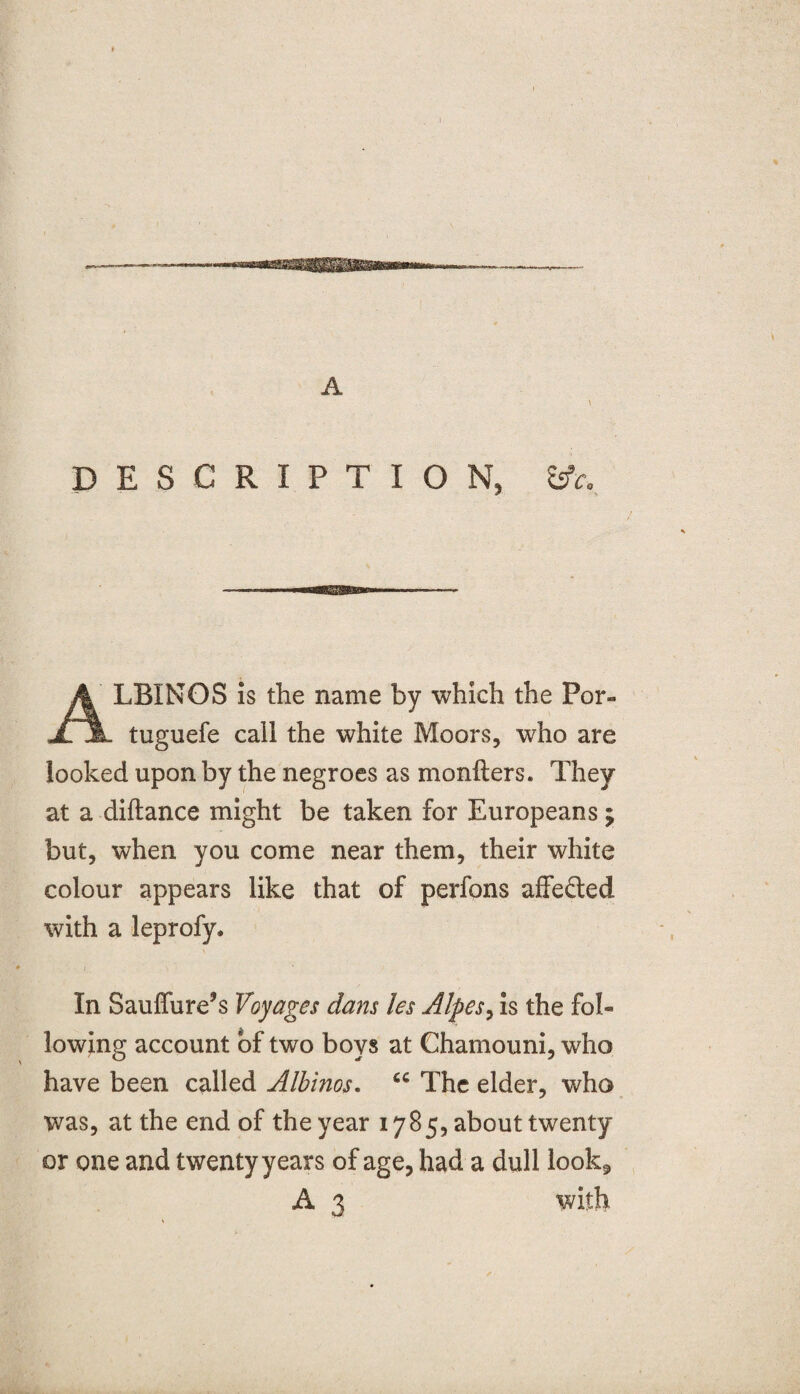 DESCRIPTION, &c0 LBINOS is the name by which the Por- jljL tuguefe call the white Moors, who are looked upon by the negroes as monfters. They at a diftance might be taken for Europeans ; but, when you come near them, their white colour appears like that of perfons affefted with a leprofy. In Sauffure’s Voyages dans les Alpes, is the fol¬ lowing account of two boys at Chamouni, who have been called Albinos. cc The elder, who was, at the end of the year 1785, about twenty or one and twenty years of age, had a dull look.