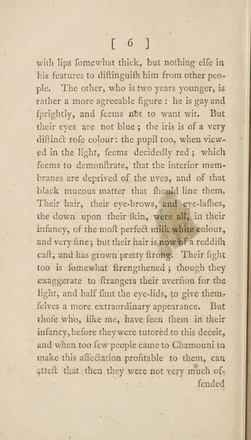 with lips fomewhat thick, but nothing elfe in his features to diflinguifh him from other peo¬ ple. The other, who is two years younger, is rather a more agreeable figure : he is gay and fprightly, and feems nbt to want wit. But their eyes are not blue ; the iris is of a very cliff inct rofe colour: the pupil too, when view¬ ed in the light, feems decidedly red ; which feems to demonflrate, that the interior mem¬ branes are deprived of the uvejt, and of that black mucous matter that fhould line them. Their hair, their eye-brows, and eye-laflies, the down upon their fkin, were all, in their infancy, of the moil perfect milk white colour, and very fine; but their hair is now of a reddifh call, and has grown pretty flrong. Their fight too is fomewhat ftrengthened ; though they exaggerate to Grangers their averfion for the light, and half fhut the eye-lids, to give them? ielves a more extraordinary appearance. But thofe who, like me, have feen them in their infancy, before they were tutored to this deceit, and when too few people came to Chamouni to make this affectation profitable to them, can ^ttefl that then they were not very much of¬ fended