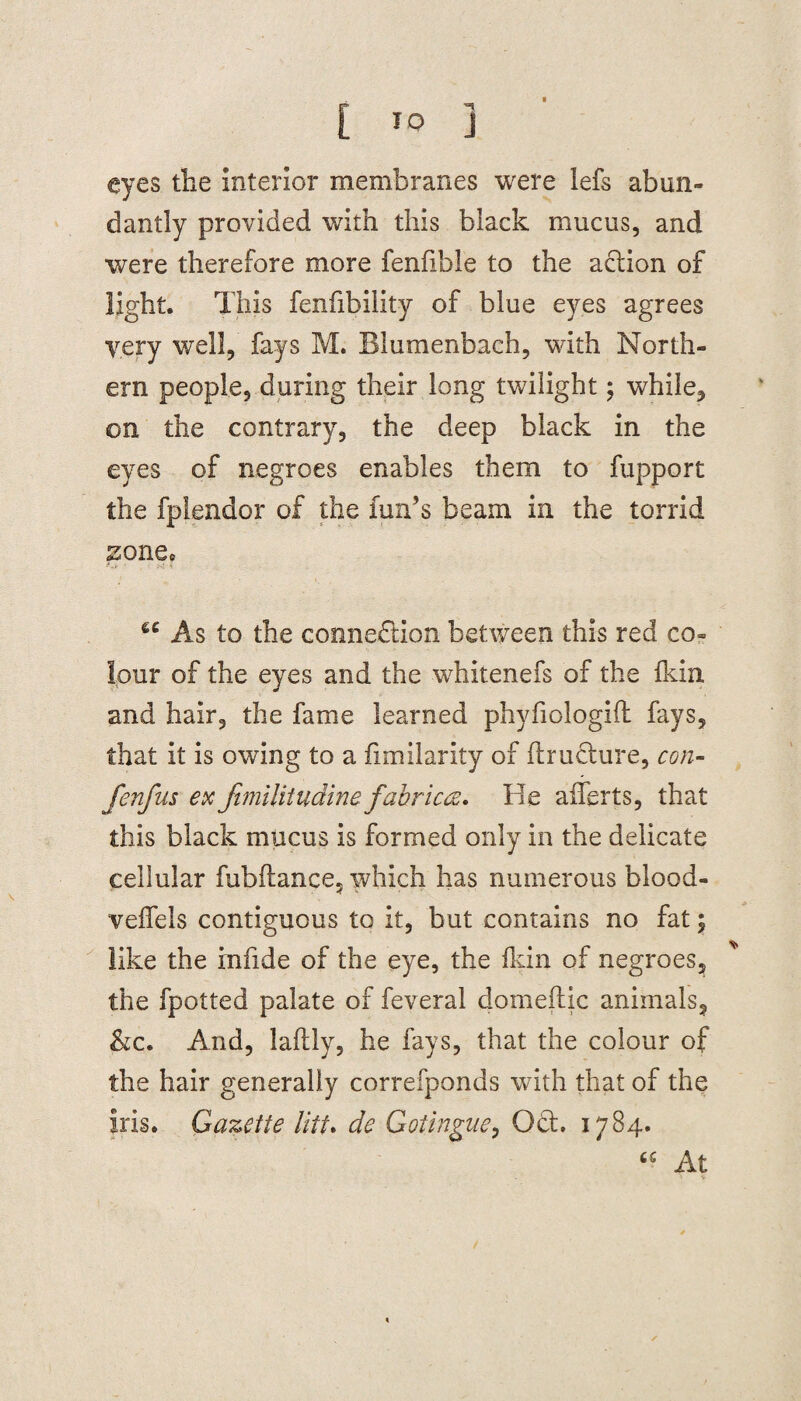 [ TO J eyes the interior membranes were lefs abun¬ dantly provided with this black mucus, and were therefore more fenfible to the action of light. This fenfibility of blue eyes agrees very well, fays M. Blumenbach, with North¬ ern people, during their long twilight; while,, on the contrary, the deep black in the eyes of negroes enables them to fupport the fplendor of the funds beam in the torrid zone* ' j-j u As to the connexion between this red co¬ lour of the eyes and the whitenefs of the ikin and hair, the fame learned phyfiologift fays, that it is owing to a fimilarity of flructure, con- fenfus ex fmilitudine fabrics. He afferts, that this black mucus is formed only in the delicate cellular fubilance, which has numerous blood- veffels contiguous to it, but contains no fat \ like the infide of the eye, the ikin of negroes, the fpotted palate of feveral domeilic animals, &c. And, lailly, he fays, that the colour of the hair generally correfponds with that of the iris. Gazette litt. de Gotinrue, 0&. 1784. “ At