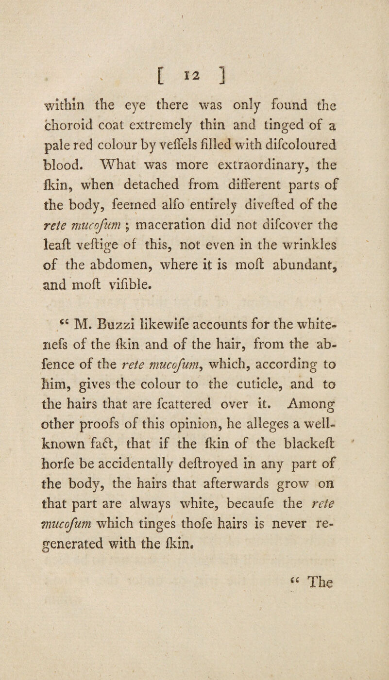 I [ 12 ] within the eye there was only found the choroid coat extremely thin and tinged of a pale red colour by veffels filled with difcoloured blood. What was more extraordinary, the Ikin, when detached from different parts of the body, feemed alfo entirely diverted of the rete mucofum ; maceration did not difcover the leaft veftige of this, not even in the wrinkles of the abdomen, where it is moft abundant, and mo ft virtble. M. Buzzi likewife accounts for the white- nefs of the fkin and of the hair, from the ab- fence of the rete mucofum, which, according to him, gives the colour to the cuticle, and to the hairs that are fcattered over it. Among other proofs of this opinion, he alleges a well- known faff, that if the fkin of the blacked: horfe be accidentally deftroyed in any part of the body, the hairs that afterwards grow on that part are always white, becaufe the rete mucofum which tinges thofe hairs is never re¬ generated with the fkin. “ The