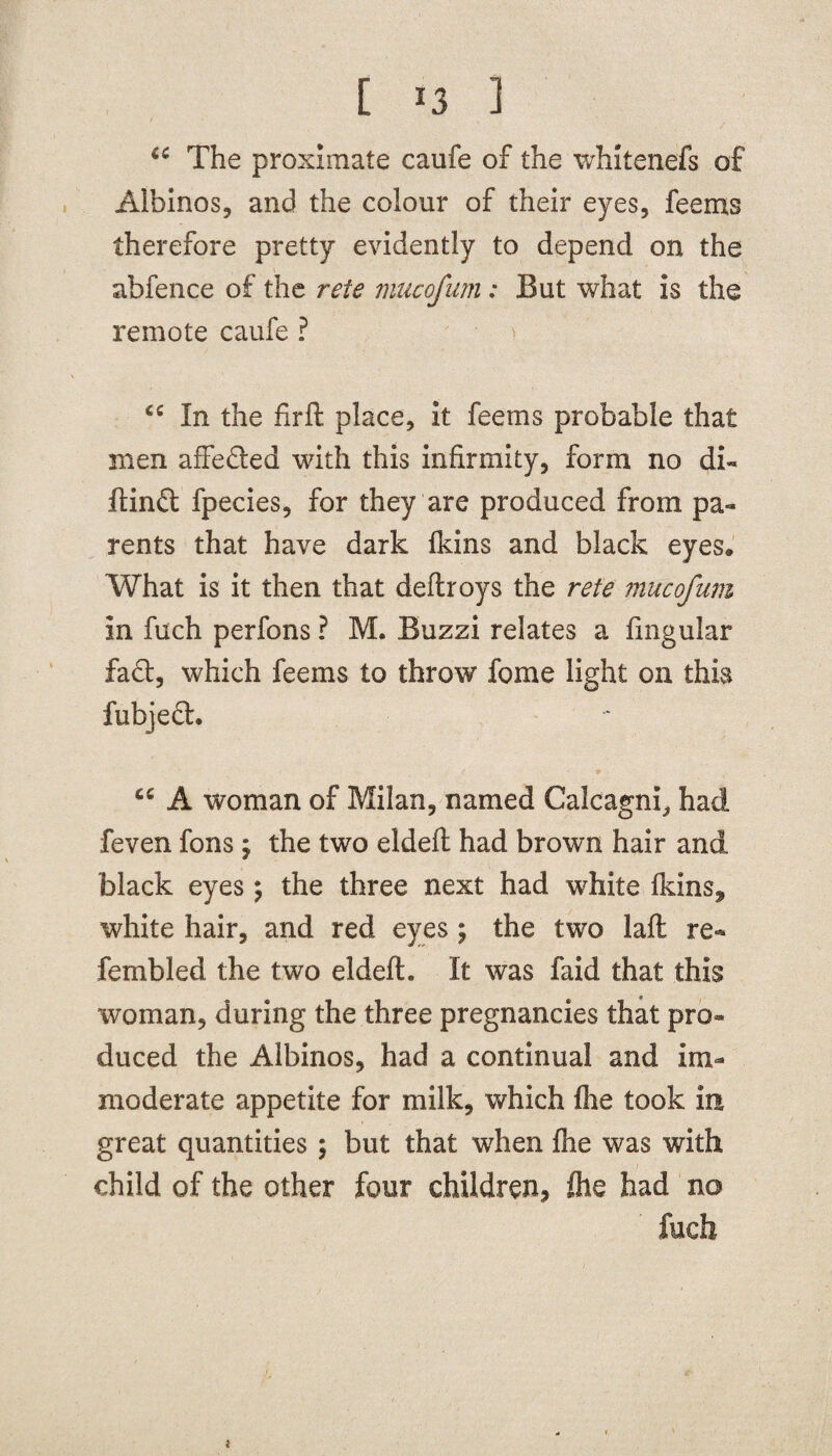 [ *3 1 6C The proximate caufe of the whitenefs of Albinos, and the colour of their eyes, feems therefore pretty evidently to depend on the abfence of the rete mucofum: But what is the remote caufe ? <c In the firft place, it feems probable that men affe&ed with this infirmity, form no di« ftinft fpecies, for they are produced from pa¬ rents that have dark fkins and black eyes. What is it then that deftroys the rete mucofum in fuch perfons ? M. Buzzi relates a fingular fact, which feems to throw fome light on this fubjedh ' 9 ' cc A woman of Milan, named Calcagni, had feven fons; the two eldeft had brown hair and black eyes; the three next had white Ikins, white hair, and red eyes ; the two laft re- fembled the two eldeft. It was faid that this woman, during the three pregnancies that pro¬ duced the Albinos, had a continual and im¬ moderate appetite for milk, which flie took in great quantities; but that when fhe was with child of the other four children, fhe had no fuch