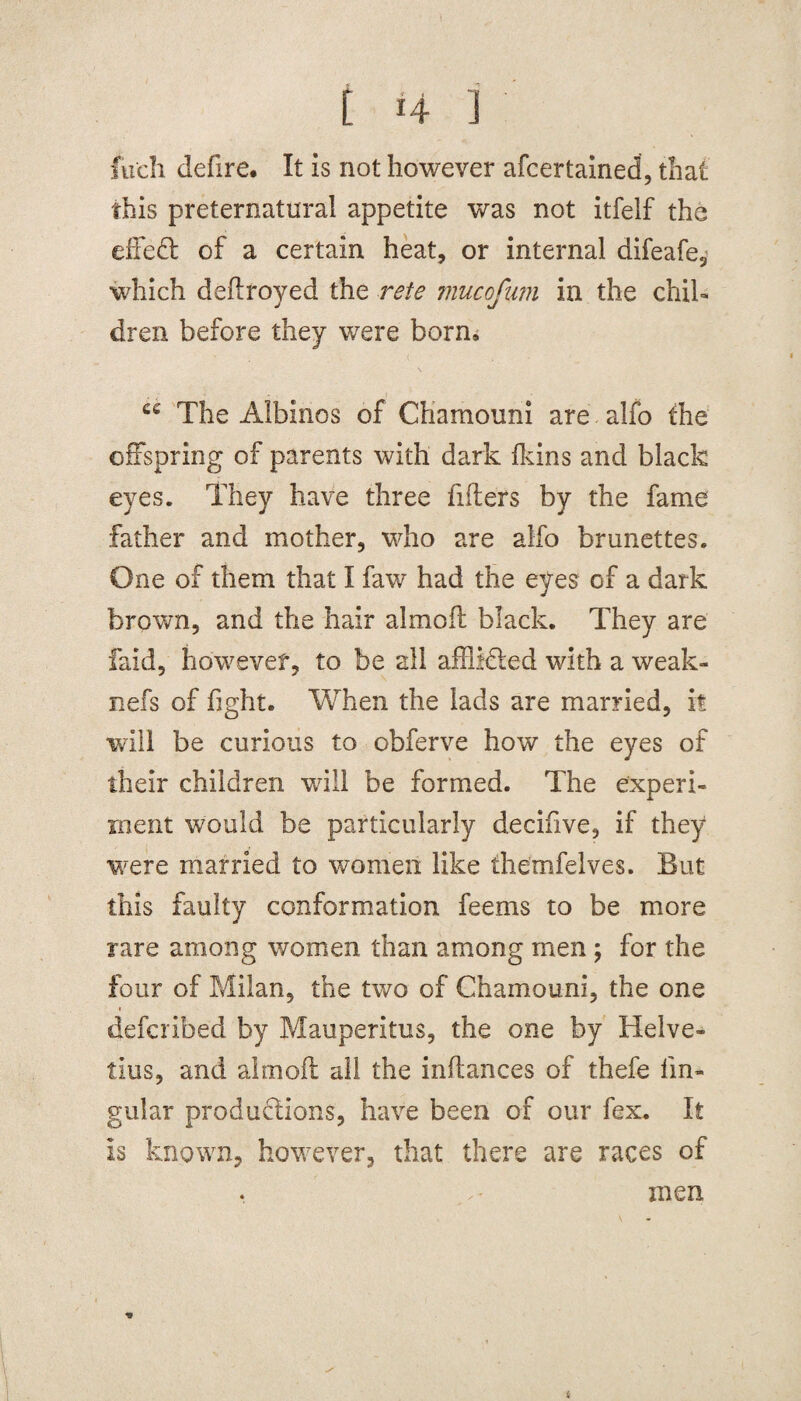 fucli defire. It is not however afcertained, that this preternatural appetite was not itfelf the effed of a certain heat, or internal difeafe, which deftroyed the rete 7nucofnm in the chil¬ dren before they were born, ce The Albinos of Chamouni are alfo the offspring of parents with dark fkins and black eyes. They have three filters by the fame father and mother, who are alfo brunettes. One of them that I faw had the eyes of a dark brown, and the hair aim oil black. They are faid, however, to be all affiided with a weak- nefs of fight. When the lads are married, it will be curious to obferve how the eyes of their children will be formed. The experi¬ ment would be particularly decifive, if they were married to women like themfelves. But this faulty conformation feems to be more rare among women than among men; for the four of Milan, the two of Chamouni, the one defcrihed by Mauperitus, the one by Helve- tins, and aim oft all the inltances of thefe lin¬ gular productions, have been of our fex. It is known, however, that there are races of men *