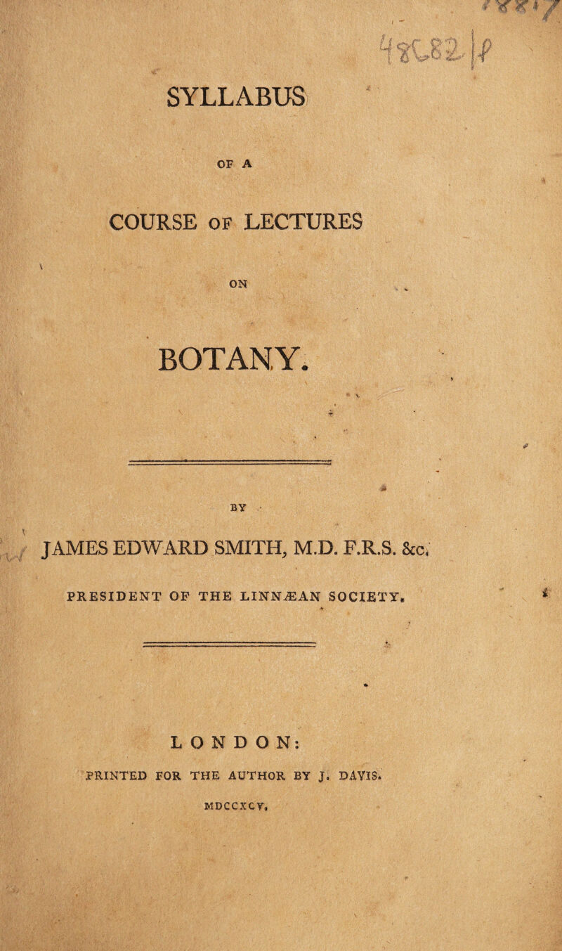 SYLLABUS OF A COURSE of LECTURES ON BOTANY, BY JAMES EDWARD SMITH, M.D. F.R.S. See, PRESIDENT OF THE LINNtEAN SOCIETY, LONDON: PRINTED FOR THE AUTHOR BY j. DAVIS. MDCCXCY,
