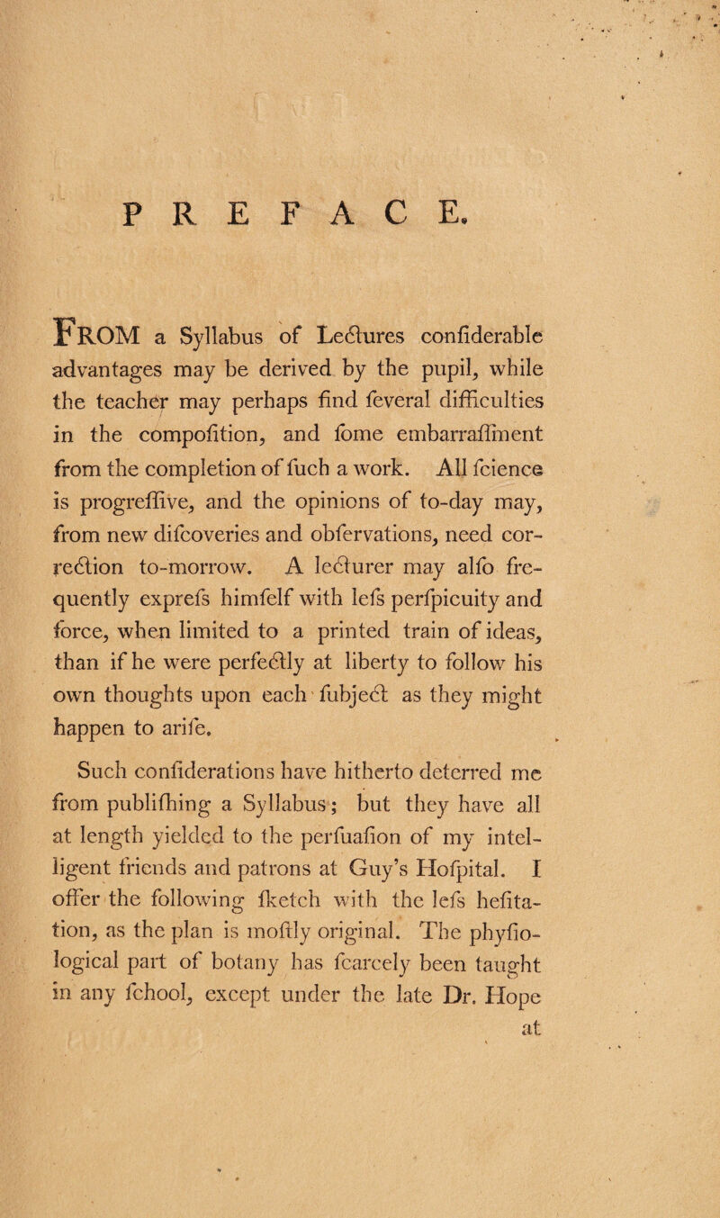 PREFACE. From a Syllabus of Leflures confiderable advantages may be derived by the pupil, while the teacher may perhaps find feveral difficulties in the competition, and fome embarraffiment from the completion of fuch a work. All fcience is progreffive, and the opinions of to-day may, from new difeoveries and obfervations, need cor¬ rection to-morrow. A leCturer may alfo fre¬ quently exprefs himfelf with lefs perfpicuity and force, when limited to a printed train of ideas, than if he were perfectly at liberty to follow his own thoughts upon each fubjeCl as they might happen to arife. Such coniiderations have hitherto deterred me from publiffiing a Syllabus; but they have all at length yielded to the perfuafion of my intel¬ ligent friends and patrons at Guy’s Hofpital. I offer the following fketch with the lefs hefrta- tion, as the plan is moftly original. The phyfio- logical part of botany has fcarcely been taught in any fchool, except under the late Dr. Hope at