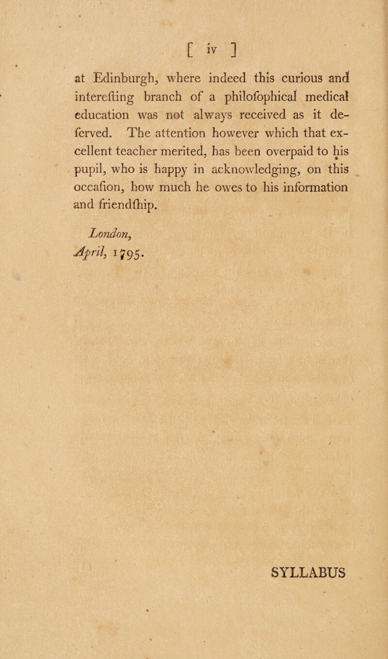 at Edinburgh^ where indeed this curious and intereding branch of a philofophical medical education was not always received as it de¬ fer ved. The attention however which that ex¬ cellent teacher merited, has been overpaid to his pupil, who is happy in acknowledging, on this occadon, how much he owes to his information and friendfhip. London, Aprils 1795. SYLLABUS