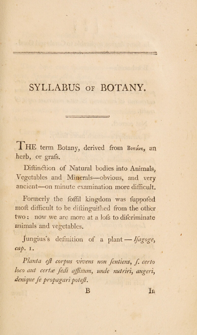 SYLLABUS of BOTANY, 1 HE term Botany, derived from Bo-raw, an herb, or grafs. Diffindtion of Natural bodies into Animals^ Vegetables and Minerals-—obvious, and very ancient—on minute examination more difficult. Formerly the foffil kingdom was fuppofed moll difficult to be diffinguiffied from the other two ; now we are more at a lofs to difcriminate animals and vegetables. jungius’s definition of a plant'—liag°ge> cap. i „ Flanta eft corpus vivens non fentiens, f. certo loco aut certce fedi aftixuniy unde nutririy augeriy denique fe prop agar i pot eft. B In