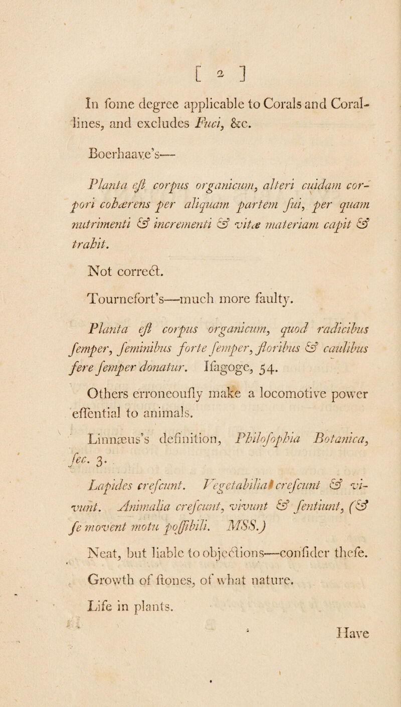 In fome degree applicable to Corals and Coral- lines, and excludes Fuci, &c. Boerhaave’s— Plant a ejl corpus organicurn, alien cuulam cor- pori coharens per aliquam partem fui, cruam nutnmenti & incrementi esf vita materiarn capit & trahit. Not correct. Tournefort’s—much more faulty. Planta ejl corpus organicurn, quod radicibus femper, feminibus forte femper, floribus & caulibus fere femper donatur. Ifagoge, 54. Others erroneoufly make a locomotive power effential to animals. Linnaeus’s definition, Philofophia Botanica, Zee. 3. Papules ere [cunt. Beget alalia $ crefcunt & vi- vuht. Animalia crefcunt, vivunt & fentiunt, fL? /e movent motu poffibili. MSS.) Neat, but liable to objections—con fider thefe. Growth of Hones, of what nature. Life in plants. ♦ Have