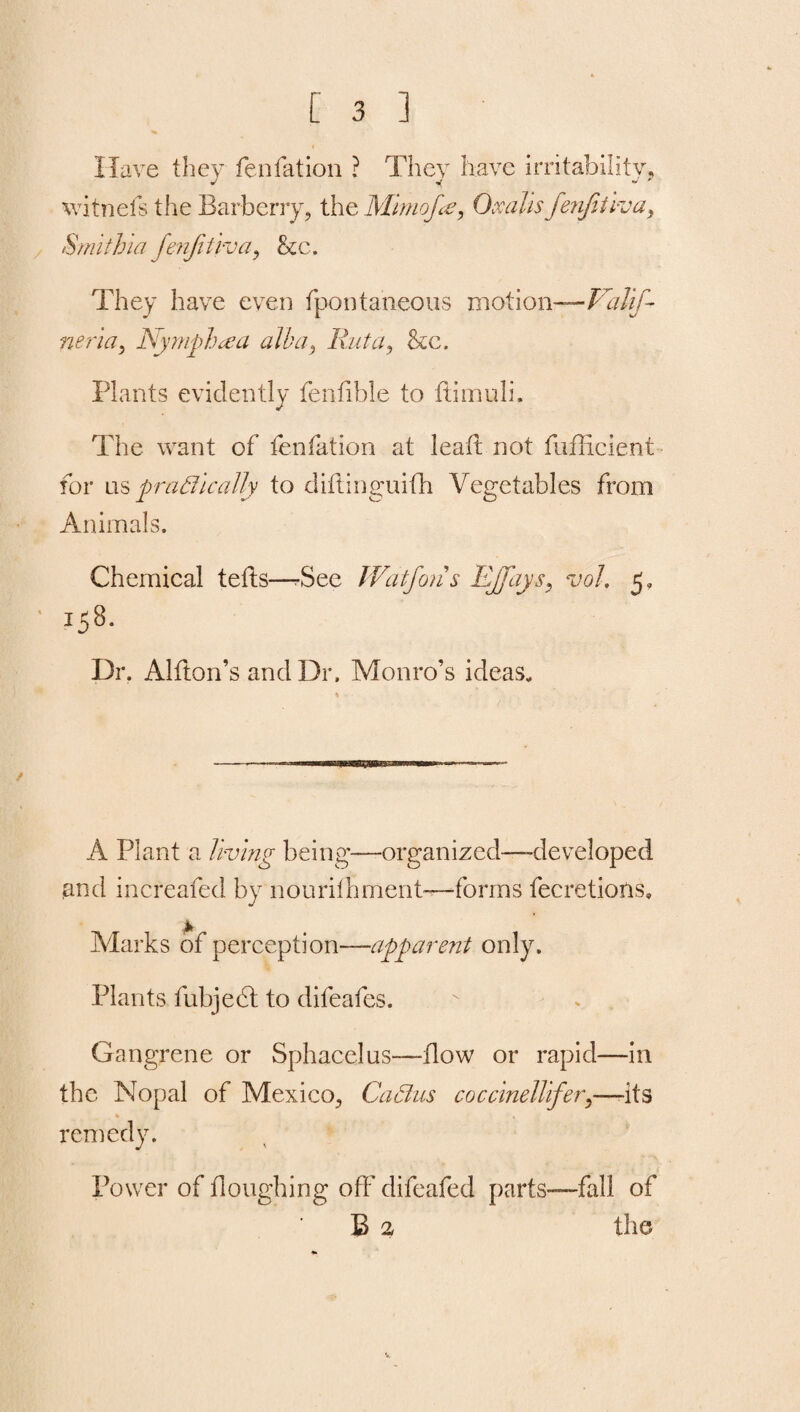 Have they fenfation ? They have irritability, witnefs the Barberry, the Mimof<e, 0 a alls fenfitiva, Smithiafenfitiva, &c. They have even fpontaneous motion— Valifi neria, Nymph a a alba, Ruta, &c. Plants evidently fenfible to ftimuli. The want of fenfation at lead not fufficient for ns practically to diflinguifh Vegetables from Animals. Chemical teds—rSee Watfons Effays, vol, 5, • IS8- Dr. Alfton’s and Dr. Monro’s ideas. A Plant a living being—organized—-developed and increafed by nourifhment-—forms fecretions, Marks of perception—apparent only. Plants fubject to difeafes. Gangrene or Sphacelus—flow or rapid—in the Nopal of Mexico, Cabins coccineUifery—-its % remedy. Power of doughing off difeafed parts—fall of B 2 the