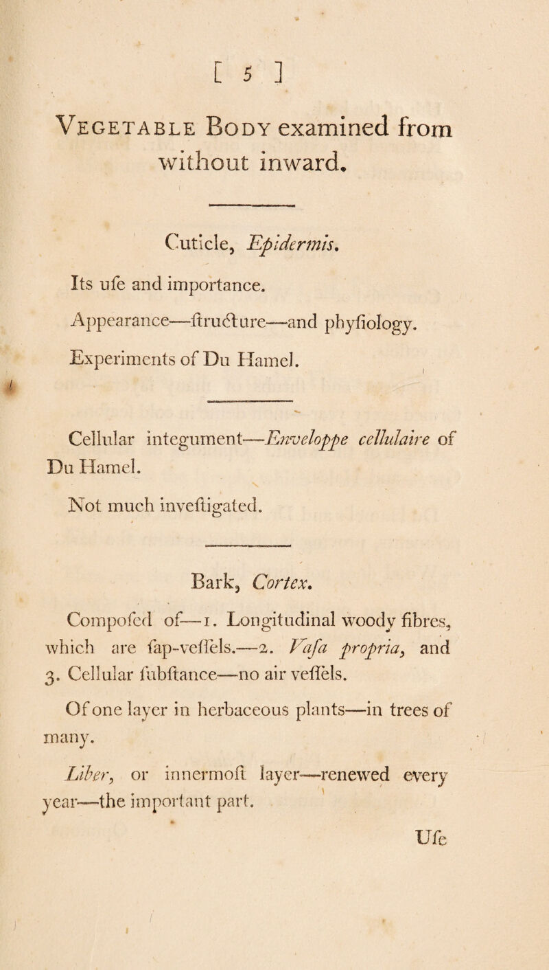 Vegetable Body examined from without inward. Cuticle, Epidermis. Its ufe and importance. Appearance—firucfture—and phyfiology. Experiments of Du Hamel. Cellular integument—Enveloppe cellulaire of Du Hamel. Not much inveftigated. Bark5 Cortex. Compofed of— i. Longitudinal woody fibres, which are fap-veflels.—2. Vafa propria, and 3. Cellular fubfiance—no air vefiels. Of one layer in herbaceous plants—in trees of many. Liber, or innermofi layer—renewed every year—the important part. Ufe