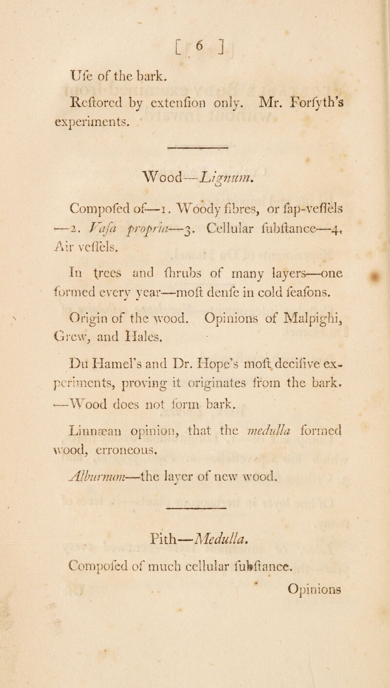 life of the bark. Reftorcd by extenfion only. Mr. Forty th’s experiments. Wood—Lignum. Compofed of— i. Woody fibres, or fap-vefTels —2. Vafa propria—3. Cellular fubilance—4, Air vcffels. In tJ,ces and (limbs of many layers—one formed every year—moil denfe in cold feafons. j J Origin of the wood. Opinions of Malpighi, Grew, and Hales. Da Hamel's and Dr. Hope’s moft decifive ex* periments, proving it originates from the bark. ■—Wood does not form bark. Lin nee an opinion, that the medulla formed wood, erroneous. .Alburnum—-the layer of new wood. Pith—Medulla. Compofed of much cellular fuhftanee. Opinions