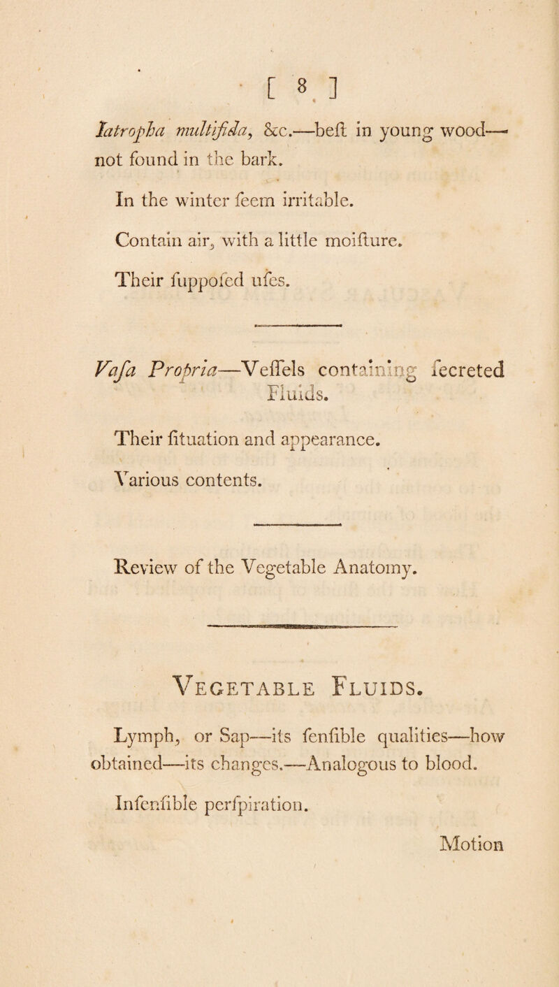 latropha multifida, he.—beil in young wood not found in the bark. In the winter feem irritable. Contain air, with a little moifture. Their fuppofed ufes. Vafa Propria—Veffels containing fecreted Fluids. Their fituation and appearance. Various contents. Review of the Vegetable Anatomy. Vegetable Fluids. Lymph, or Sap—its fenlible qualities-—how obtained—its changes.—Analogous to blood. Infenlible perfpiration. Motion i