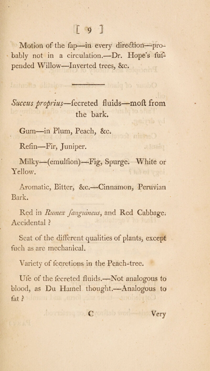 Motion of the fap—in every direction—pro¬ bably not in a circulation.—-Dr. Hope’s fuf- pended Willow—Inverted trees, &c. Succus propria s—fecreted fluids—moft from the bark. Gum-—in Plum, Peach, &c. Refin—Fir, Juniper. Milky—(emulflon)— Fig, Spurge. White or Yellow. Aromatic, Bitter, &c.—Cinnamon, Peruvian Bark. Red in Rumex fanguineus, and Red Cabbage. Accidental ? Seat of the different qualities of plants, except fuch as are mechanical. Yariety of fecretions in the Peach-tree. Ufe of the fecreted fluids.—Not analogous to blood, as Du Hamel thought.—Analogous to fat} C Very